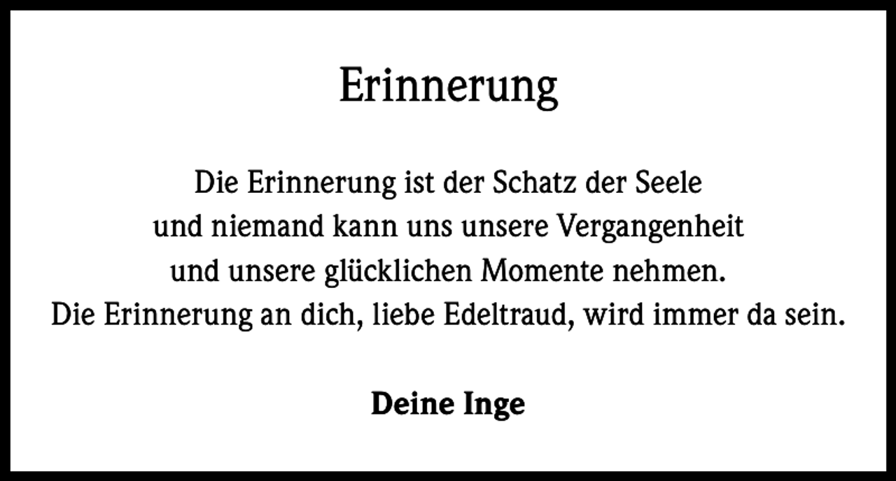 <p>Erinnerung<br />Die Erinnerung ist der Schatz der Seele<br />und niemand kann uns unsere Vergangenheit<br />und unsere glücklichen Momente nehmen.<br />Die Erinnerung an dich, liebe Edeltraud, wird immer da sein.<br />Deine Inge</p>
