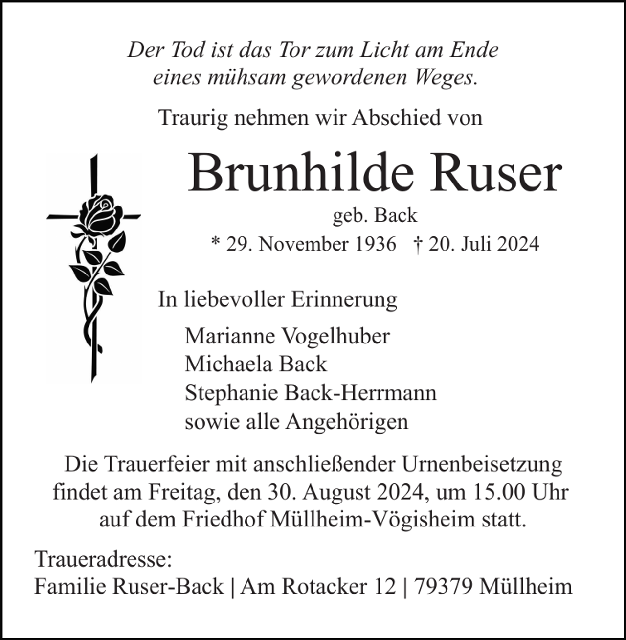 <p>Der Tod ist das Tor zum Licht am Ende<br />eines mühsam gewordenen Weges.<br />Traurig nehmen wir Abschied von</p><p>Brunhilde Ruser<br />geb. Back<br />* 29. November 1936 † 20. Juli 2024</p><p>In liebevoller Erinnerung<br />Marianne Vogelhuber<br />Michaela Back<br />Stephanie Back-Herrmann<br />sowie alle Angehörigen<br />Die Trauerfeier mit anschließender Urnenbeisetzung<br />findet am Freitag, den 30. August 2024, um 15.00 Uhr<br />auf dem Friedhof Müllheim-Vögisheim statt.<br />Traueradresse:<br />Familie Ruser-Back | Am Rotacker 12 | 79379 Müllheim</p>