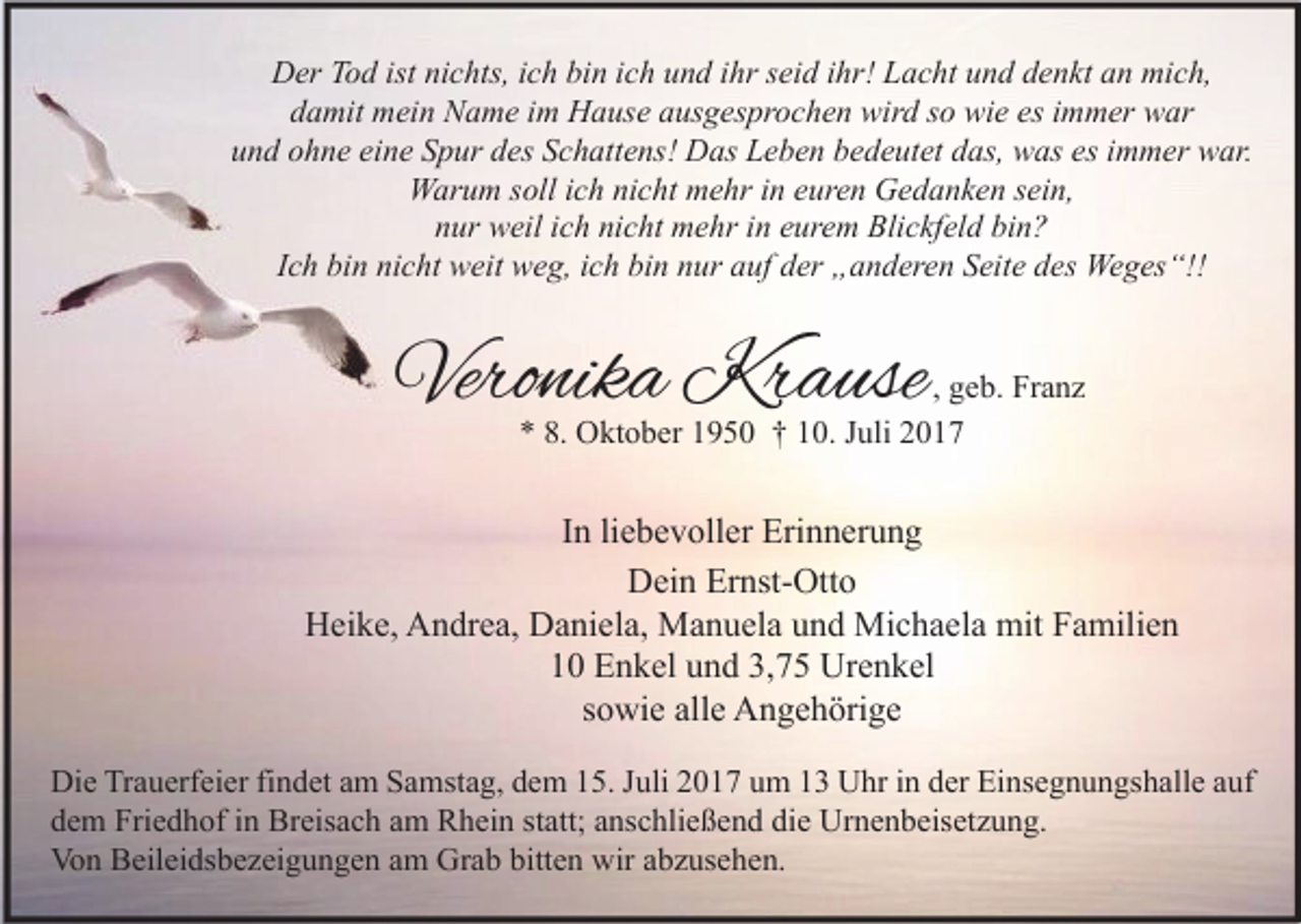 <p>Der<br />istninichts,<br />mich,<br />D er TTod<br />o d ist<br />c hts, i cich<br />h bibin<br />n i cich<br />h uund<br />n d i ihr<br />hr s seid<br />ei d i ihr!<br />hr! LLacht<br />a c ht uund<br />n d ddenkt<br />e n kt aan<br />n mi<br />c h,<br />esiimmer<br />ddamit<br />a mit mein<br />m ei n Name<br />N a m e iim<br />m Hause<br />H a us e aausgesprochen<br />us g es pr o c h e n wird<br />wir d sso<br />o wie<br />wi e es<br />m m er war<br />w ar<br />eine<br />esiimmer<br />uund<br />n d oohne<br />h n e ei<br />n e SSpur<br />p ur ddes<br />es SSchattens!<br />c h att e ns! Das<br />D as Leben<br />L e b e n bbedeutet<br />e d e ut et ddas,<br />as, was<br />w as es<br />m m er war.<br />w ar.<br />sein,<br />WWarum<br />ar u m s soll<br />oll i cich<br />h ninicht<br />c ht mmehr<br />e hr i nine euren<br />ur e n GGedanken<br />e d a n k e n s ei<br />n,<br />nicht<br />bin?<br />nnur<br />ur weil<br />w eil iich<br />c h ni<br />c ht mehr<br />m e hr iin<br />n eeurem<br />ur e m Blickfeld<br />Bli c kf el d bi<br />n?<br />Ich<br />I c h bin<br />bi n nicht<br />ni c ht weit<br />w eit weg,<br />w e g, iich<br />c h bin<br />bi n nur<br />n ur auf<br />a uf der<br />d er „anderen<br />„ a n d er e n Seite<br />S eit e des<br />d es Weges“!!<br />We g es “!!</p><p>Veronika<br />Vero<br />nik a Krause<br />Kr a use</p><p>, geb.<br />g e b. Franz<br />Fr a n z<br />** 8.<br />8. Oktober<br />O kt o b er 11950<br />9 5 0 †† 110.<br />0. JJuli<br />uli 22</p><p>IInn li<br />liebevoller<br />e b e v oll er Erinnerung<br />Eri n n er u n g<br />DDein<br />ei n Er<br />nst- Ott o<br />Ernst-Otto<br />Heike,<br />H ei k e, AAndrea,<br />n dr e a, DDaniela,<br />a ni el a, Manuela<br />M a n u el a uund<br />n d Michaela<br />Mi c h a el a mit<br />mit FFamilien<br />a mili e n<br />1 0 Enkel<br />E n k el uund<br />n d 3,<br />7 5 Urenkel<br />Ur e n k el<br />10<br />3,75<br />ssowie<br />o wi e alle<br />all e Angehörige<br />A n g e h öri g e<br />Di e TrTrauerfeier<br />Die<br />a u erf ei er fifindet<br />n d et aam<br />m SSamstag,<br />a mst a g, ddem<br />e m 115.<br />5. J Juli<br />uli 22017<br />0 1 7 uum<br />m 11 UUhr<br />hr i in<br />n dder<br />er EiEinsegnungshalle<br />ns e g n u n gs h all e a auf<br />uf<br />ddem<br />e m Friedhof<br />Fri e d h of iin<br />n Breisach<br />Br eis a c h aam<br />m Rhein<br />R h ei n ststatt;<br />att; aanschließend<br />ns c hli e ß e n d di<br />die<br />e Urnenbeisetzung.<br />Ur n e n b eis et z u n g.<br />Von<br />Vo<br />n BBeileidsbezeigungen<br />eil ei ds b e z ei g u n g e n aam<br />m Gr<br />Grab<br />a b bitt<br />bitten<br />e n wir<br />wiraabzusehen.<br />b z us e h e n.</p>