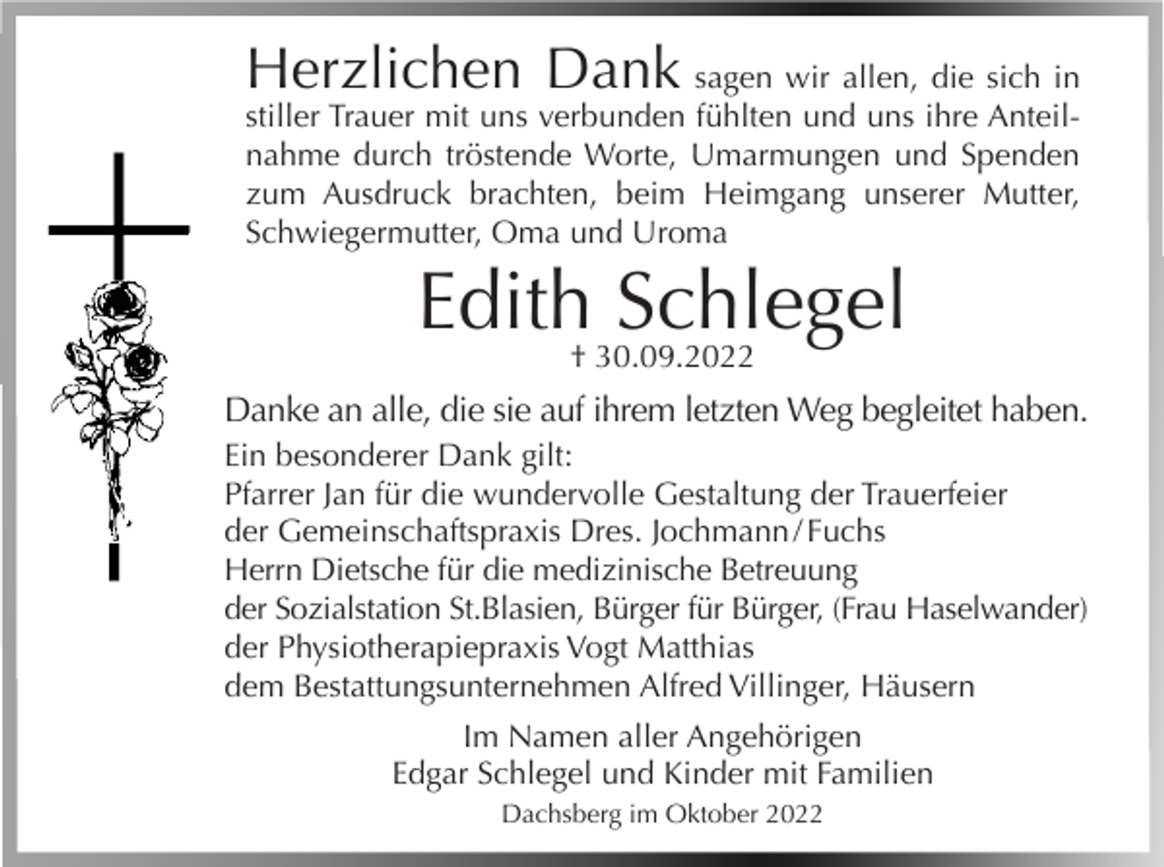 <p>Herzlichen Dank</p><p>sagen wir allen, die sich in<br />stiller Trauer mit uns verbunden fühlten und uns ihre Anteilnahme durch tröstende Worte, Umarmungen und Spenden<br />zum Ausdruck brachten, beim Heimgang unserer Mutter,<br />Schwiegermutter, Oma und Uroma</p><p>Edith Schlegel<br />† 30.09.2022</p><p>Danke an alle, die sie auf ihrem letzten Weg begleitet haben.<br />Ein besonderer Dank gilt:<br />Pfarrer Jan für die wundervolle Gestaltung der Trauerfeier<br />der Gemeinschaftspraxis Dres. Jochmann / Fuchs<br />Herrn Dietsche für die medizinische Betreuung<br />der Sozialstation St.Blasien, Bürger für Bürger, (Frau Haselwander)<br />der Physiotherapiepraxis Vogt Matthias<br />dem Bestattungsunternehmen Alfred Villinger, Häusern<br />Im Namen aller Angehörigen<br />Edgar Schlegel und Kinder mit Familien<br />Dachsberg im Oktober 2022</p>