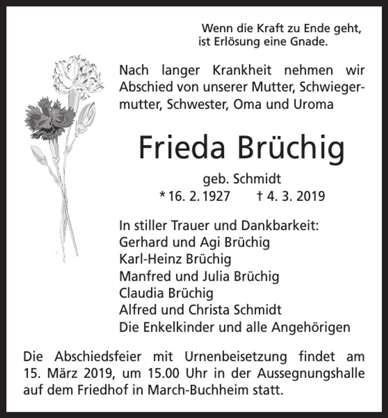 <p>Wenn die Kraft zu Ende geht,<br />ist Erlösung eine Gnade.</p><p>Nach langer Krankheit nehmen wir<br />Abschied von unserer Mutter, Schwiegermutter, Schwester, Oma und Uroma</p><p>Frieda Brüchig<br />geb. Schmidt<br />* 16. 2. 1927 † 4. 3. 2019<br />In stiller Trauer und Dankbarkeit:<br />Gerhard und Agi Brüchig<br />Karl-Heinz Brüchig<br />Manfred und Julia Brüchig<br />Claudia Brüchig<br />Alfred und Christa Schmidt<br />Die Enkelkinder und alle Angehörigen<br />Die Abschiedsfeier mit Urnenbeisetzung findet am<br />15. März 2019, um 15.00 Uhr in der Aussegnungshalle<br />auf dem Friedhof in March-Buchheim statt.</p>