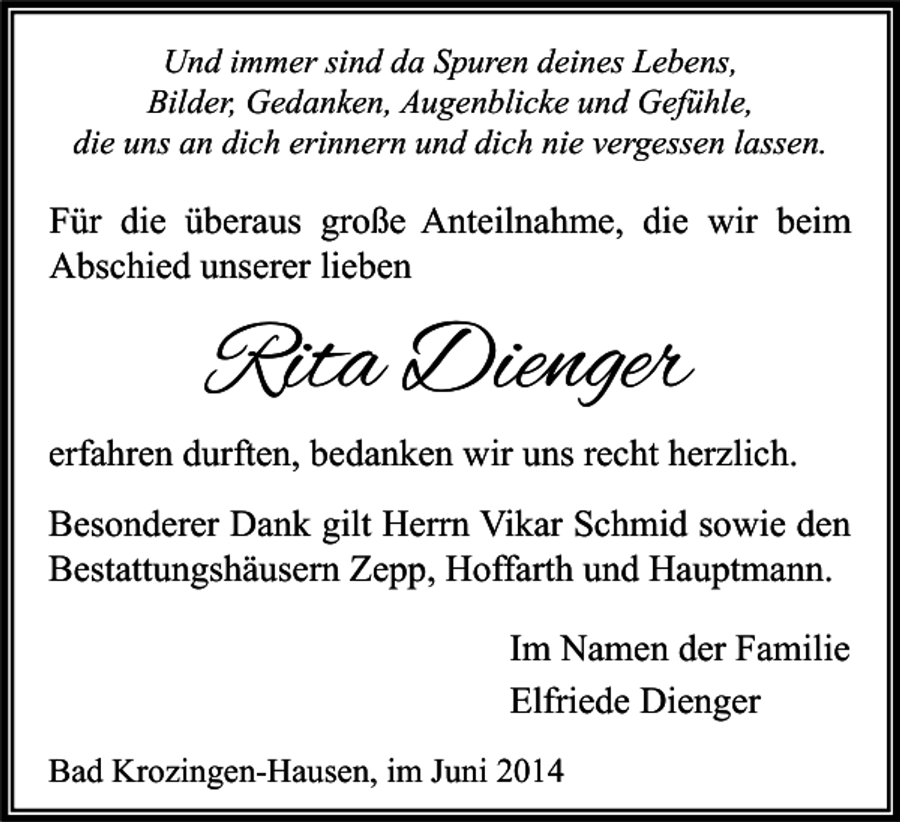 <p>Und immer sind da Spuren deines Lebens,<br />Bilder, Gedanken, Augenblicke und Gefühle,<br />die uns an dich erinnern und dich nie vergessen lassen.</p><p>Für die überaus große Anteilnahme, die wir beim<br />Abschied unserer lieben</p><p>Rita Dienger</p><p>erfahren durften, bedanken wir uns recht herzlich.<br />Besonderer Dank gilt Herrn Vikar Schmid sowie den<br />Bestattungshäusern Zepp, Hoffarth und Hauptmann.<br />Im Namen der Familie<br />Elfriede Dienger<br />Bad Krozingen-Hausen, im Juni 2014</p>