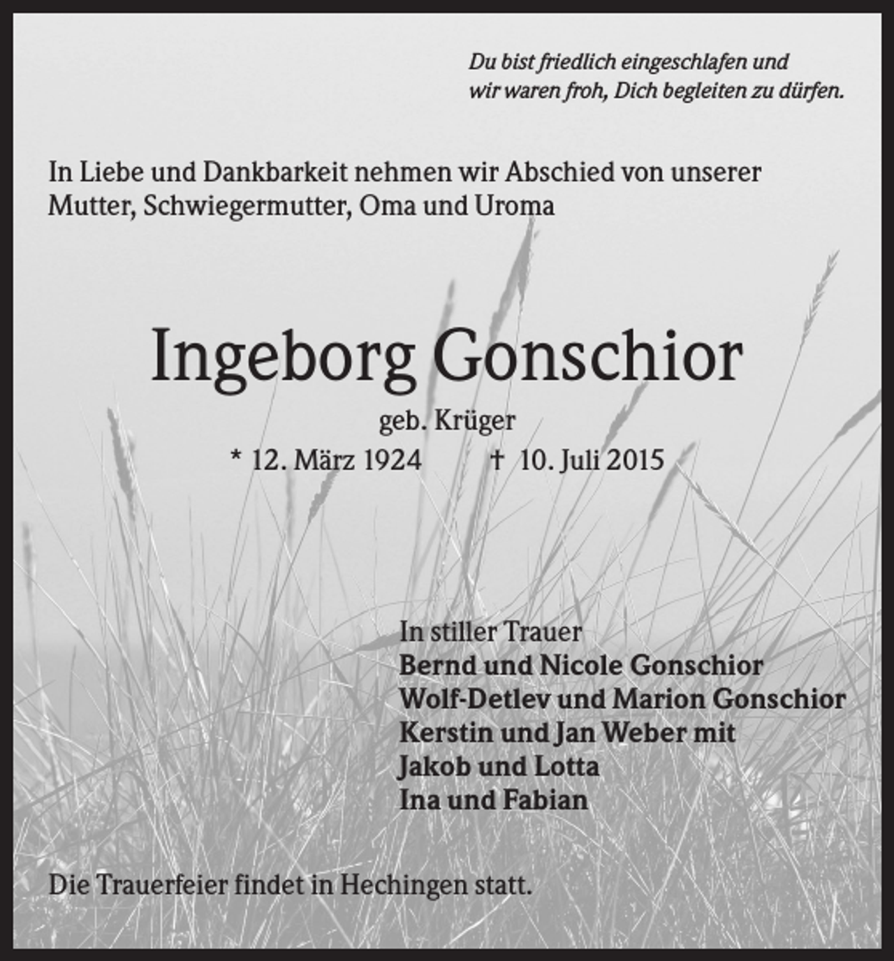 <p>Du bist friedlich eingeschlafen und<br />wir waren froh, Dich begleiten zu dürfen.</p><p>In Liebe und Dankbarkeit nehmen wir Abschied von unserer<br />Mutter, Schwiegermutter, Oma und Uroma</p><p>Ingeborg Gonschior<br />geb. Krüger<br />* 12. März 1924<br />† 10. Juli 2015</p><p>In stiller Trauer<br />Bernd und Nicole Gonschior<br />Wolf-Detlev und Marion Gonschior<br />Kerstin und Jan Weber mit<br />Jakob und Lotta<br />Ina und Fabian<br />Die Trauerfeier findet in Hechingen statt.</p>