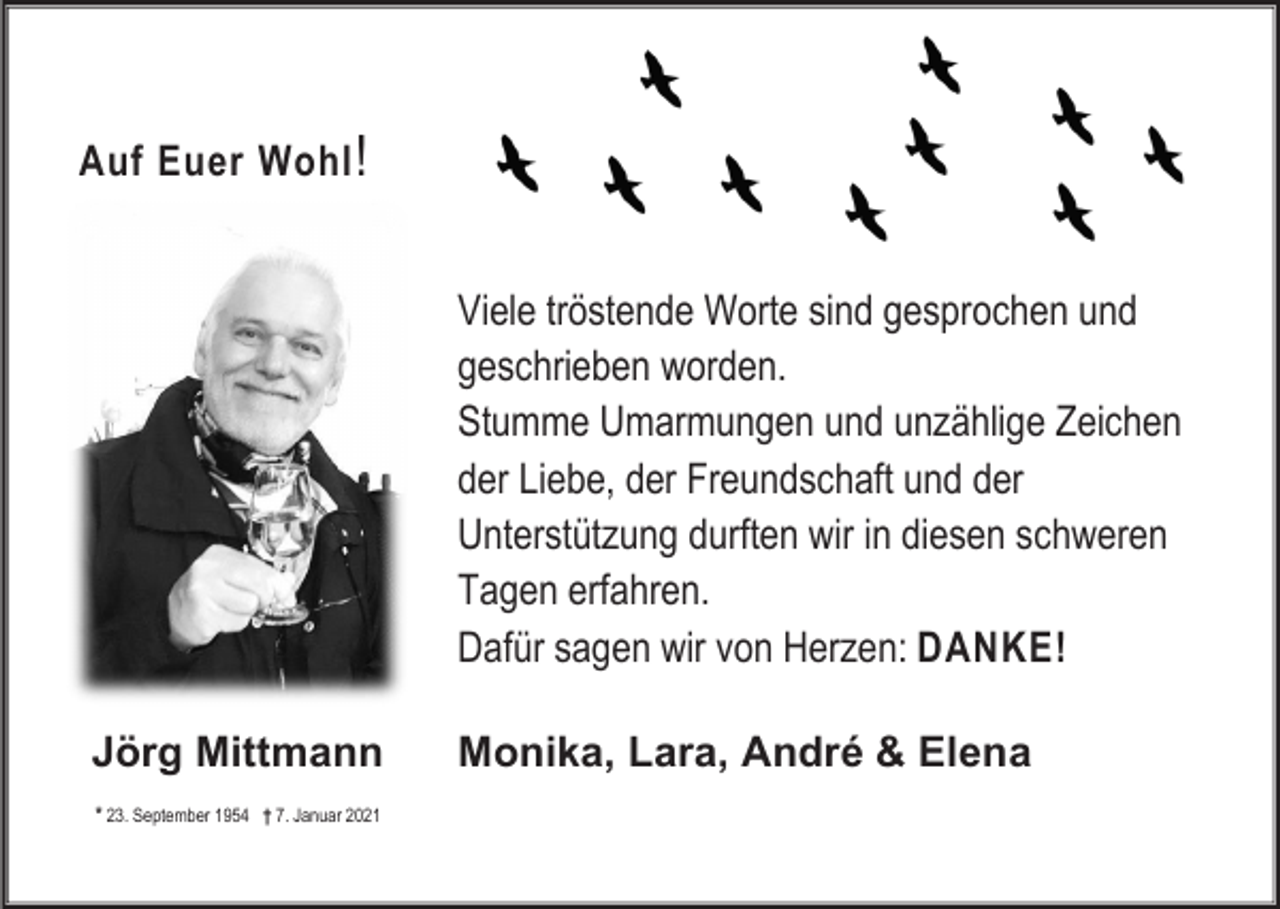 <p>Auf Euer Wohl !</p><p>Viele tröstende Worte sind gesprochen und<br />geschrieben worden.<br />Stumme Umarmungen und unzählige Zeichen<br />der Liebe, der Freundschaft und der<br />Unterstützung durften wir in diesen schweren<br />Tagen erfahren.<br />Dafür sagen wir von Herzen: DANKE!<br />Jörg Mittmann<br />* 23. September 1954 † 7. Januar 2021</p><p>Monika, Lara, André &amp; Elena</p>