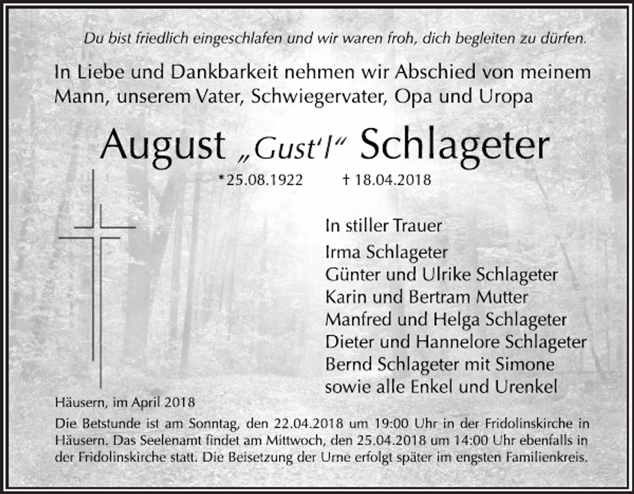 <p>Du bist friedlich eingeschlafen und wir waren froh, dich begleiten zu dürfen.</p><p>In Liebe und Dankbarkeit nehmen wir Abschied von meinem<br />Mann, unserem Vater, Schwiegervater, Opa und Uropa</p><p>August „Gust‘l“ Schlageter<br />* 25.08.1922</p><p>Häusern, im April 2018</p><p>† 18.04.2018</p><p>In stiller Trauer<br />Irma Schlageter<br />Günter und Ulrike Schlageter<br />Karin und Bertram Mutter<br />Manfred und Helga Schlageter<br />Dieter und Hannelore Schlageter<br />Bernd Schlageter mit Simone<br />sowie alle Enkel und Urenkel</p><p>Die Betstunde ist am Sonntag, den 22.04.2018 um 19:00 Uhr in der Fridolinskirche in<br />Häusern. Das Seelenamt findet am Mittwoch, den 25.04.2018 um 14:00 Uhr ebenfalls in<br />der Fridolinskirche statt. Die Beisetzung der Urne erfolgt später im engsten Familienkreis.</p>