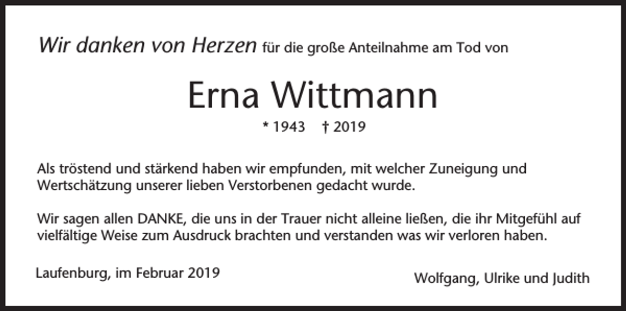 <p>Wir danken von Herzen für die große Anteilnahme am Tod von</p><p>Erna Wittmann<br />* 1943</p><p>† 2019</p><p>Als tröstend und stärkend haben wir empfunden, mit welcher Zuneigung und<br />Wertschätzung unserer lieben Verstorbenen gedacht wurde.<br />Wir sagen allen DANKE, die uns in der Trauer nicht alleine ließen, die ihr Mitgefühl auf<br />vielfältige Weise zum Ausdruck brachten und verstanden was wir verloren haben.<br />Laufenburg, im Februar 2019</p><p>Wolfgang, Ulrike und Judith</p>
