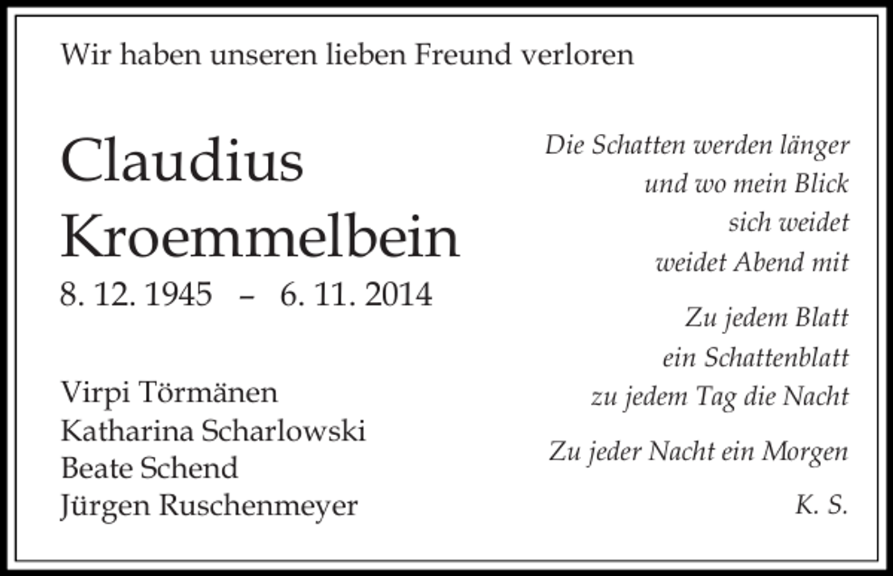 <p>Wir haben unseren lieben Freund verloren</p><p>Claudius<br />Kroemmelbein<br />8. 12. 1945 – 6. 11. 2014<br />Virpi Törmänen<br />Katharina Scharlowski<br />Beate Schend<br />Jürgen Ruschenmeyer</p><p>Die Schatten werden länger<br />und wo mein Blick<br />sich weidet<br />weidet Abend mit<br />Zu jedem Blatt<br />ein Schattenblatt<br />zu jedem Tag die Nacht<br />Zu jeder Nacht ein Morgen<br />K. S.</p>