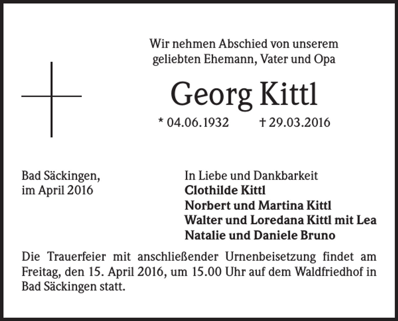 <p>Wir nehmen Abschied von unserem<br />geliebten Ehemann, Vater und Opa</p><p>Georg Kittl<br />* 04.06.1932</p><p>Bad Säckingen,<br />im April 2016</p><p>† 29.03.2016</p><p>In Liebe und Dankbarkeit<br />Clothilde Kittl<br />Norbert und Martina Kittl<br />Walter und Loredana Kittl mit Lea<br />Natalie und Daniele Bruno</p><p>Die Trauerfeier mit anschließender Urnenbeisetzung findet am<br />Freitag, den 15. April 2016, um 15.00 Uhr auf dem Waldfriedhof in<br />Bad Säckingen statt.</p>