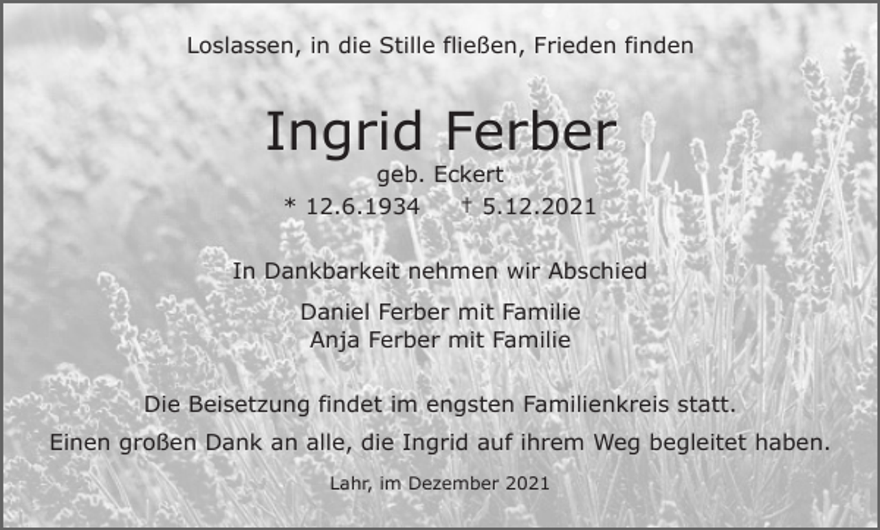 <p>Loslassen, in die Stille fließen, Frieden finden</p><p>Ingrid Ferber<br />geb. Eckert<br />* 12.6.1934<br />† 5.12.2021<br />In Dankbarkeit nehmen wir Abschied<br />Daniel Ferber mit Familie<br />Anja Ferber mit Familie<br />Die Beisetzung findet im engsten Familienkreis statt.<br />Einen großen Dank an alle, die Ingrid auf ihrem Weg begleitet haben.<br />Lahr, im Dezember 2021</p>