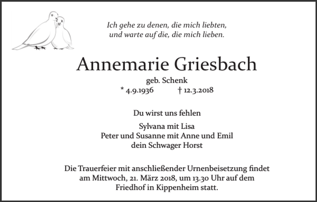 <p>Ich gehe zu denen, die mich liebten,<br />und warte auf die, die mich lieben.</p><p>Annemarie Griesbach<br />geb. Schenk<br />* 4.9.1936<br />† 12.3.2018<br />Du wirst uns fehlen<br />Sylvana mit Lisa<br />Peter und Susanne mit Anne und Emil<br />dein Schwager Horst<br />Die Trauerfeier mit anschließender Urnenbeisetzung ﬁndet<br />am Mittwoch, 21. März 2018, um 13.30 Uhr auf dem<br />Friedhof in Kippenheim statt.</p>