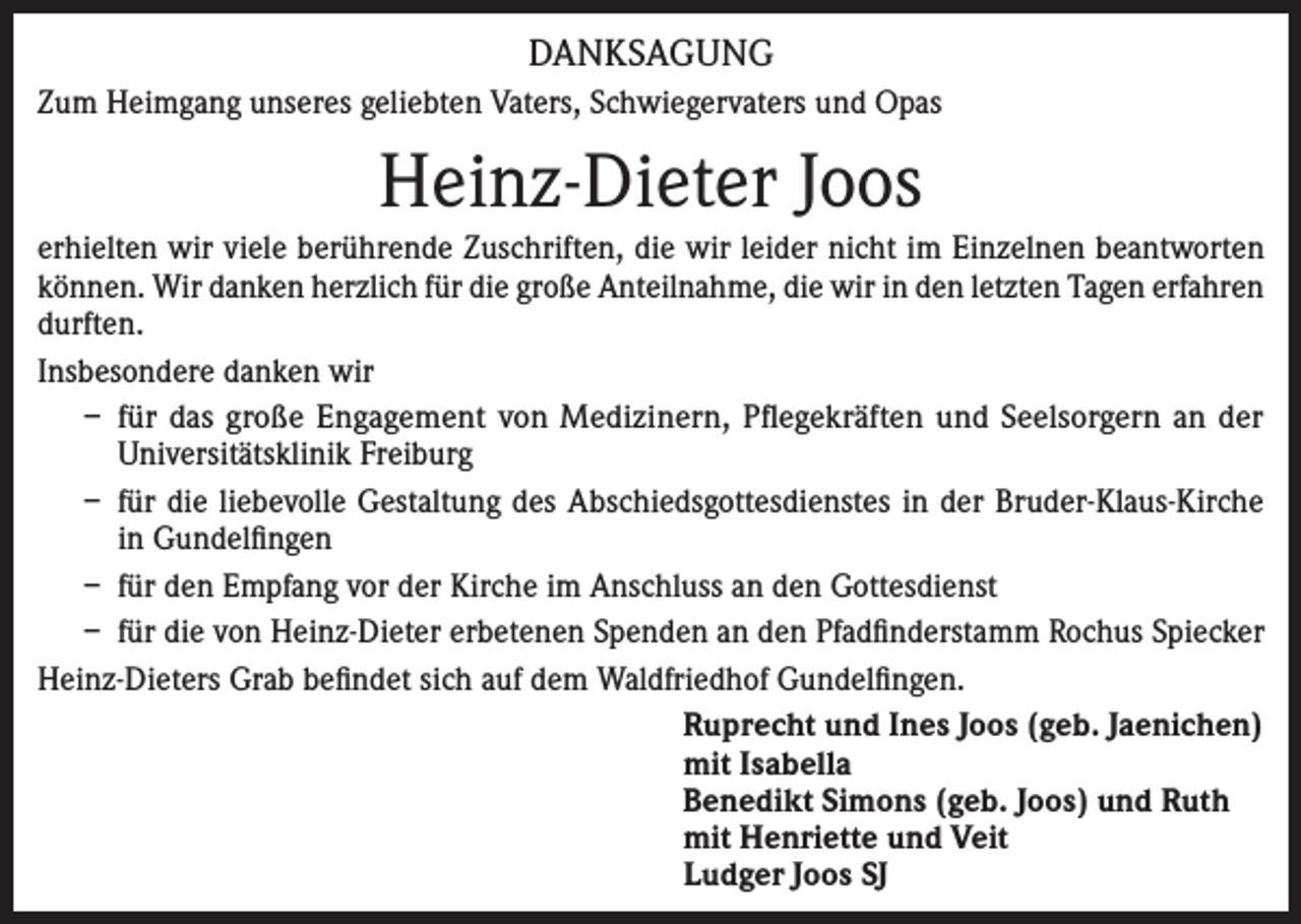 <p>DANKSAGUNG<br />Zum Heimgang unseres geliebten Vaters, Schwiegervaters und Opas</p><p>Heinz-Dieter Joos<br />erhielten wir viele berührende Zuschriften, die wir leider nicht im Einzelnen beantworten<br />können. Wir danken herzlich für die große Anteilnahme, die wir in den letzten Tagen erfahren<br />durften.<br />Insbesondere danken wir<br />– für das große Engagement von Medizinern, Pflegekräften und Seelsorgern an der<br />Universitätsklinik Freiburg<br />– für die liebevolle Gestaltung des Abschiedsgottesdienstes in der Bruder-Klaus-Kirche<br />in Gundelfingen<br />– für den Empfang vor der Kirche im Anschluss an den Gottesdienst<br />– für die von Heinz-Dieter erbetenen Spenden an den Pfadfinderstamm Rochus Spiecker<br />Heinz-Dieters Grab befindet sich auf dem Waldfriedhof Gundelfingen.<br />Ruprecht und Ines Joos (geb. Jaenichen)<br />mit Isabella<br />Benedikt Simons (geb. Joos) und Ruth<br />mit Henriette und Veit<br />Ludger Joos SJ</p>