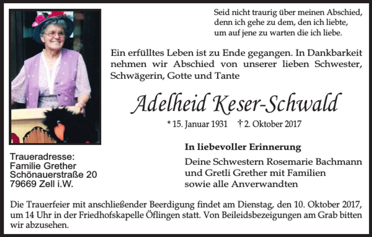<p>Seid nicht traurig über meinen Abschied,<br />denn ich gehe zu dem, den ich liebte,<br />um auf jene zu warten die ich liebe.</p><p>Ein erfülltes Leben ist zu Ende gegangen. In Dankbarkeit<br />nehmen wir Abschied von unserer lieben Schwester,<br />Schwägerin, Gotte und Tante</p><p>Adelheid Keser-Schwald<br />* 15. Januar 1931</p><p>Traueradresse:<br />Familie Grether<br />Schönauerstraße 20<br />79669 Zell i.W.</p><p>2. Oktober 2017</p><p>In liebevoller Erinnerung<br />Deine Schwestern Rosemarie Bachmann<br />und Gretli Grether mit Familien<br />sowie alle Anverwandten</p><p>Die Trauerfeier mit anschließender Beerdigung findet am Dienstag, den 10. Oktober 2017,<br />um 14 Uhr in der Friedhofskapelle Öflingen statt. Von Beileidsbezeigungen am Grab bitten<br />wir abzusehen.</p>