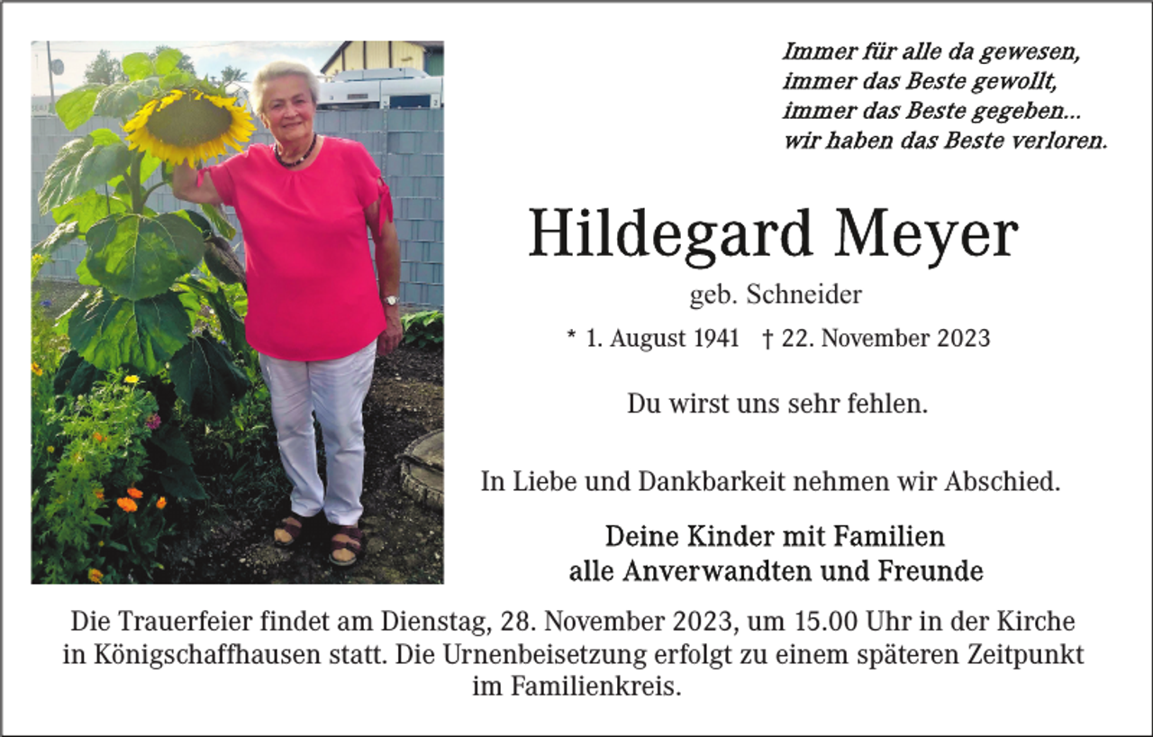 <p>geb. Schneider<br />* 1. August 1941 † 22. November 2023</p><p>Du wirst uns sehr fehlen.<br />In Liebe und Dankbarkeit nehmen wir Abschied.</p><p>Die Trauerfeier findet am Dienstag, 28. November 2023, um 15.00 Uhr in der Kirche<br />in Königschaffhausen statt. Die Urnenbeisetzung erfolgt zu einem späteren Zeitpunkt<br />im Familienkreis.</p>