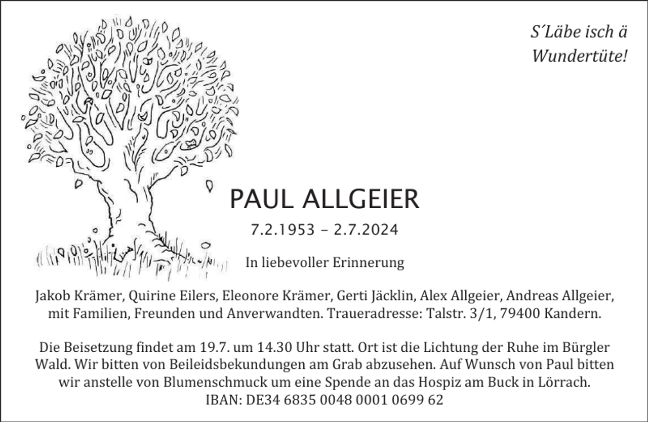 <p>S´Läbe isch ä<br />Wundertüte!</p><p>PAUL ALLGEIER<br />7.2.1953 - 2.7.2024<br />In liebevoller Erinnerung<br />Jakob Krämer, Quirine Eilers, Eleonore Krämer, Gerti Jäcklin, Alex Allgeier, Andreas Allgeier,<br />mit Familien, Freunden und Anverwandten. Traueradresse: Talstr. 3/1, 79400 Kandern.<br />Die Beisetzung findet am 19.7. um 14.30 Uhr statt. Ort ist die Lichtung der Ruhe im Bürgler<br />Wald. Wir bitten von Beileidsbekundungen am Grab abzusehen. Auf Wunsch von Paul bitten<br />wir anstelle von Blumenschmuck um eine Spende an das Hospiz am Buck in Lörrach.<br />IBAN: DE34 6835 0048 0001 0699 62</p>