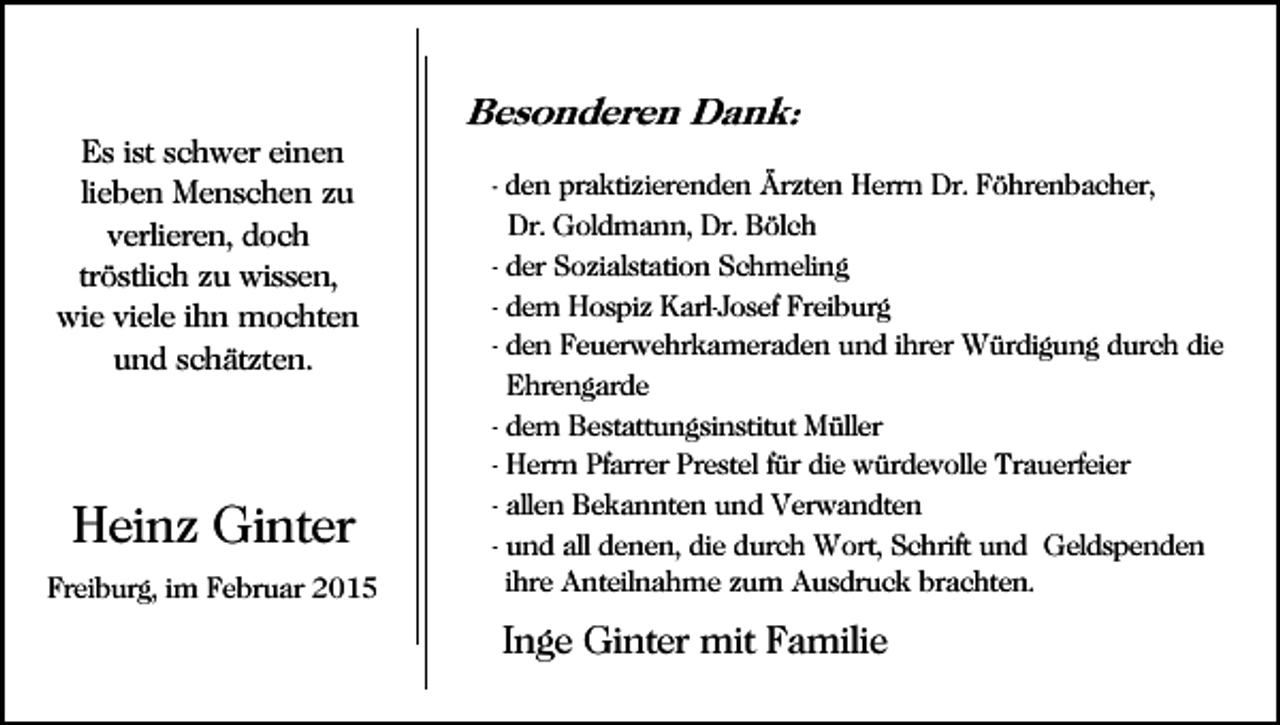 <p>Besonderen Dank:<br />Es ist schwer einen<br />lieben Menschen zu<br />verlieren, doch<br />tröstlich zu wissen,<br />wie viele ihn mochten<br />und schätzten.</p><p>Heinz Ginter<br />Freiburg, im Februar 2015</p><p>- den praktizierenden Ärzten Herrn Dr. Föhrenbacher,</p><p>Dr. Goldmann, Dr. Bölch<br />- der Sozialstation Schmeling<br />- dem Hospiz Karl-Josef Freiburg<br />- den Feuerwehrkameraden und ihrer Würdigung durch die<br />Ehrengarde<br />- dem Bestattungsinstitut Müller<br />- Herrn Pfarrer Prestel für die würdevolle Trauerfeier<br />- allen Bekannten und Verwandten<br />- und all denen, die durch Wort, Schrift und Geldspenden<br />ihre Anteilnahme zum Ausdruck brachten.</p><p>Inge Ginter mit Familie</p>