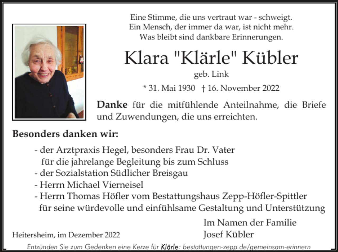 <p>Eine Stimme, die uns vertraut war - schweigt.<br />Ein Mensch, der immer da war, ist nicht mehr.<br />Was bleibt sind dankbare Erinnerungen.</p><p>Klara "Klärle" Kübler<br />geb. Link</p><p>* 31. Mai 1930 † 16. November 2022</p><p>Danke für die mitfühlende Anteilnahme, die Briefe<br />und Zuwendungen, die uns erreichten.</p><p>Besonders danken wir:<br />- der Arztpraxis Hegel, besonders Frau Dr. Vater<br />für die jahrelange Begleitung bis zum Schluss<br />- der Sozialstation Südlicher Breisgau<br />- Herrn Michael Vierneisel<br />- Herrn Thomas Höfler vom Bestattungshaus Zepp-Höfler-Spittler<br />für seine würdevolle und einfühlsame Gestaltung und Unterstützung<br />Heitersheim, im Dezember 2022<br />Entzünden Sie zum Gedenken eine Kerze für</p><p>Im Namen der Familie<br />Josef Kübler<br />: bestattungen-zepp.de/gemeinsam-erinnern</p>