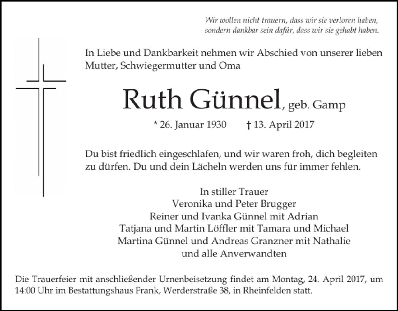 <p>Wir wollen nicht trauern, dass wir sie verloren haben,<br />sondern dankbar sein dafür, dass wir sie gehabt haben.</p><p>In Liebe und Dankbarkeit nehmen wir Abschied von unserer lieben<br />Mutter, Schwiegermutter und Oma</p><p>Ruth Günnel, geb. Gamp<br />* 26. Januar 1930</p><p>† 13. April 2017</p><p>Du bist friedlich eingeschlafen, und wir waren froh, dich begleiten<br />zu dürfen. Du und dein Lächeln werden uns für immer fehlen.<br />In stiller Trauer<br />Veronika und Peter Brugger<br />Reiner und Ivanka Günnel mit Adrian<br />Tatjana und Martin Löffler mit Tamara und Michael<br />Martina Günnel und Andreas Granzner mit Nathalie<br />und alle Anverwandten<br />Die Trauerfeier mit anschließender Urnenbeisetzung findet am Montag, 24. April 2017, um<br />14:00 Uhr im Bestattungshaus Frank, Werderstraße 38, in Rheinfelden statt.</p>