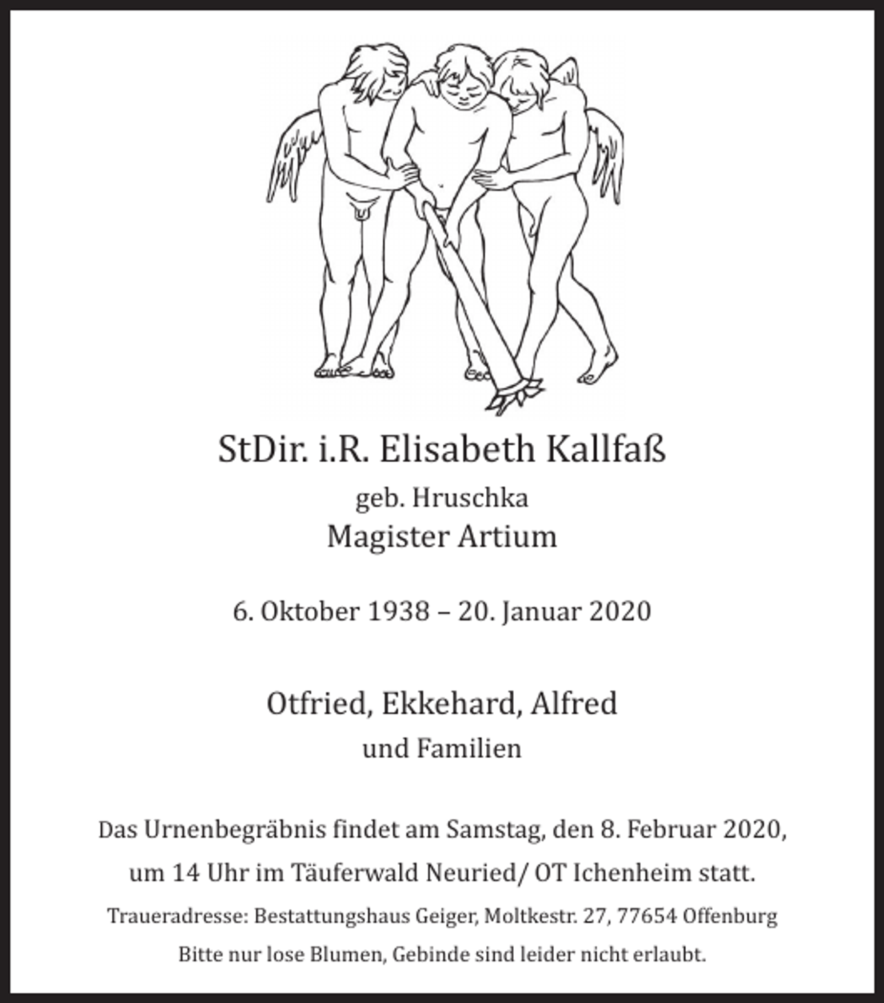 <p>StDir. i.R. Elisabeth Kallfaß<br />geb. Hruschka</p><p>Magister Artium</p><p>6. Oktober 1938 – 20. Januar 2020</p><p>Otfried, Ekkehard, Alfred<br />und Familien</p><p>Das Urnenbegräbnis findet am Samstag, den 8. Februar 2020,</p><p>um 14 Uhr im Täuferwald Neuried/ OT Ichenheim statt.</p><p>Traueradresse: Bestattungshaus Geiger, Moltkestr. 27, 77654 Offenburg<br />Bitte nur lose Blumen, Gebinde sind leider nicht erlaubt.</p>