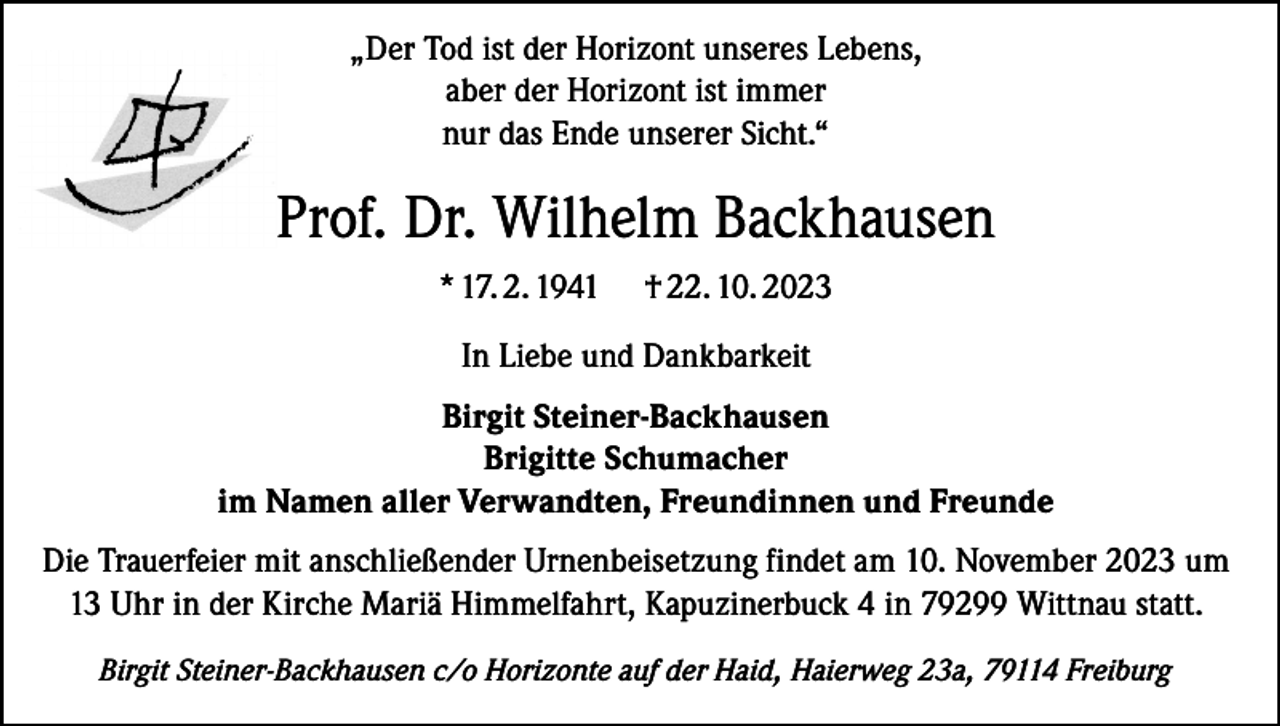 <p>„Der Tod ist der Horizont unseres Lebens,<br />aber der Horizont ist immer<br />nur das Ende unserer Sicht.“</p><p>Prof. Dr. Wilhelm Backhausen<br />* 17. 2. 1941</p><p>† 22. 10. 2023</p><p>In Liebe und Dankbarkeit<br />Birgit Steiner-Backhausen<br />Brigitte Schumacher<br />im Namen aller Verwandten, Freundinnen und Freunde<br />Die Trauerfeier mit anschließender Urnenbeisetzung findet am 10. November 2023 um<br />13 Uhr in der Kirche Mariä Himmelfahrt, Kapuzinerbuck 4 in 79299 Wittnau statt.<br />Birgit Steiner-Backhausen c/o Horizonte auf der Haid, Haierweg 23a, 79114 Freiburg</p>