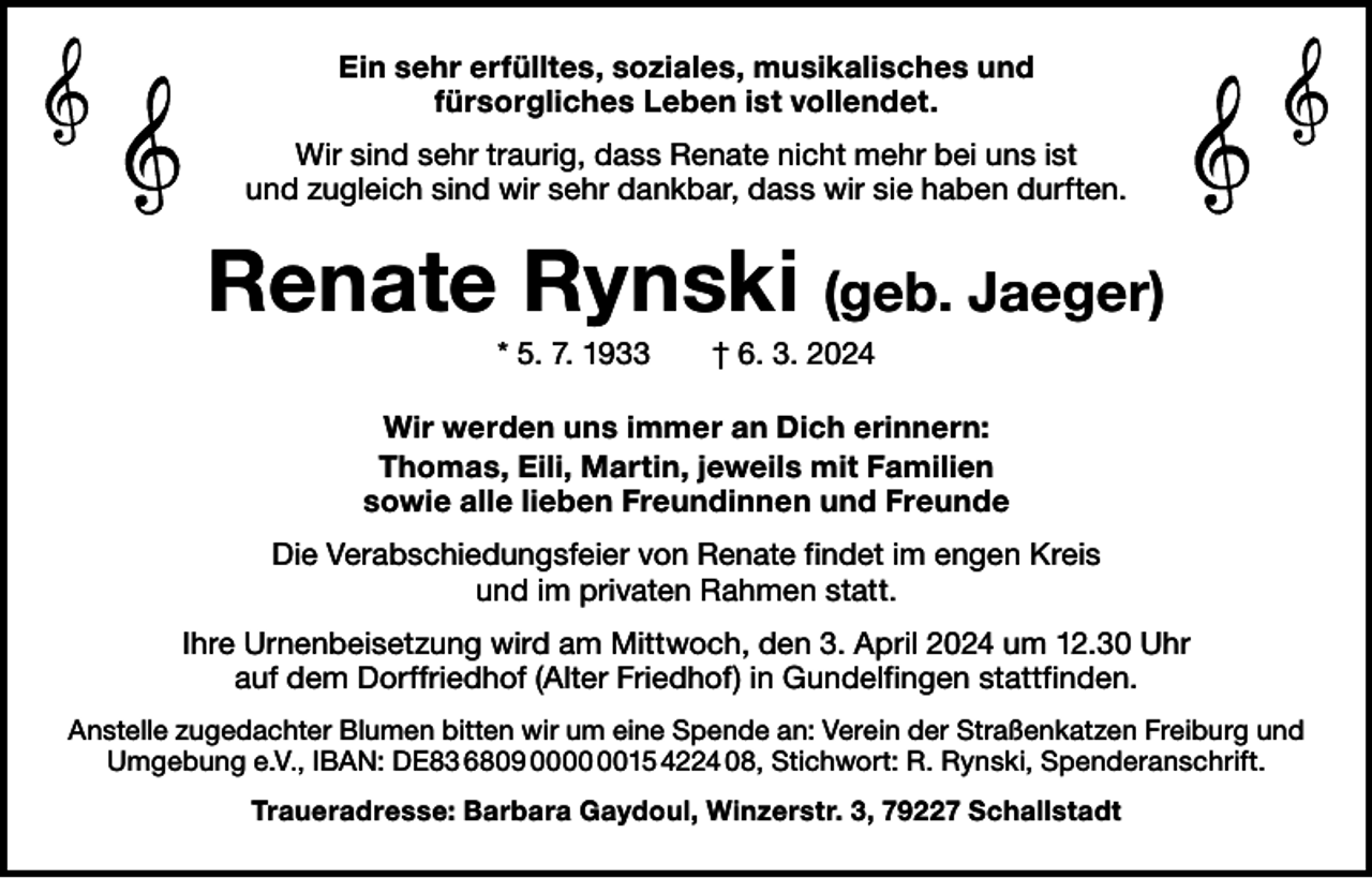 <p>Ein sehr erfülltes, soziales, musikalisches und<br />fürsorgliches Leben ist vollendet.<br />Wir sind sehr traurig, dass Renate nicht mehr bei uns ist<br />und ­zugleich sind wir sehr dankbar, dass wir sie haben durften.</p><p>Renate Rynski (geb. Jaeger)<br />* 5. 7. 1933 † 6. 3. 2024<br />Wir werden uns immer an Dich erinnern:<br />Thomas, Eili, Martin, jeweils mit Familien<br />sowie alle lieben Freundinnen und Freunde<br />Die Verabschiedungsfeier von Renate findet im engen Kreis<br />und im privaten Rahmen statt.<br />Ihre Urnenbeisetzung wird am Mittwoch, den 3. April 2024 um 12.30 Uhr<br />auf dem Dorffriedhof (Alter Friedhof) in Gundelfingen stattfinden.<br />Anstelle zugedachter Blumen bitten wir um eine Spende an: Verein der Straßenkatzen Freiburg und<br />Umgebung e.V., IBAN: DE83 6809 0015 4224 08, Stichwort: R. Rynski, Spenderanschrift.<br />Traueradresse: Barbara Gaydoul, Winzerstr. 3, 79227 Schallstadt</p>