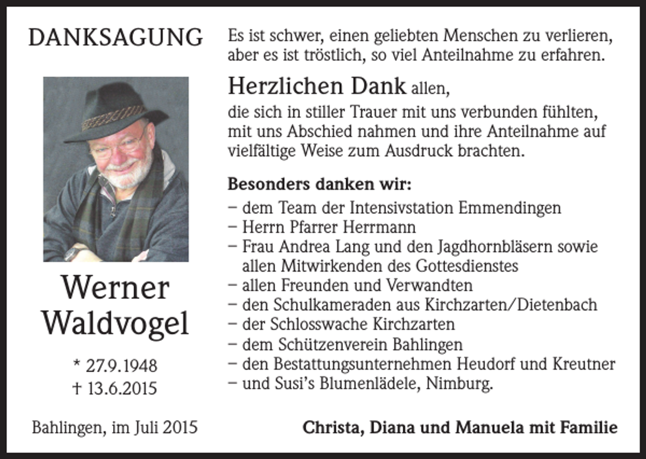 <p>DANKSAGUNG</p><p>Es ist schwer, einen geliebten Menschen zu verlieren,<br />aber es ist tröstlich, so viel Anteilnahme zu erfahren.</p><p>Herzlichen Dank allen,<br />die sich in stiller Trauer mit uns verbunden fühlten,<br />mit uns Abschied nahmen und ihre Anteilnahme auf<br />vielfältige Weise zum Ausdruck brachten.</p><p>Werner<br />Waldvogel<br />* 27.9.1948<br />† 13.6.2015<br />Bahlingen, im Juli 2015</p><p>Besonders danken wir:<br />– dem Team der Intensivstation Emmendingen<br />– Herrn Pfarrer Herrmann<br />– Frau Andrea Lang und den Jagdhornbläsern sowie<br />allen Mitwirkenden des Gottesdienstes<br />– allen Freunden und Verwandten<br />– den Schulkameraden aus Kirchzarten/Dietenbach<br />– der Schlosswache Kirchzarten<br />– dem Schützenverein Bahlingen<br />– den Bestattungsunternehmen Heudorf und Kreutner<br />– und Susi’s Blumenlädele, Nimburg.<br />Christa, Diana und Manuela mit Familie</p>