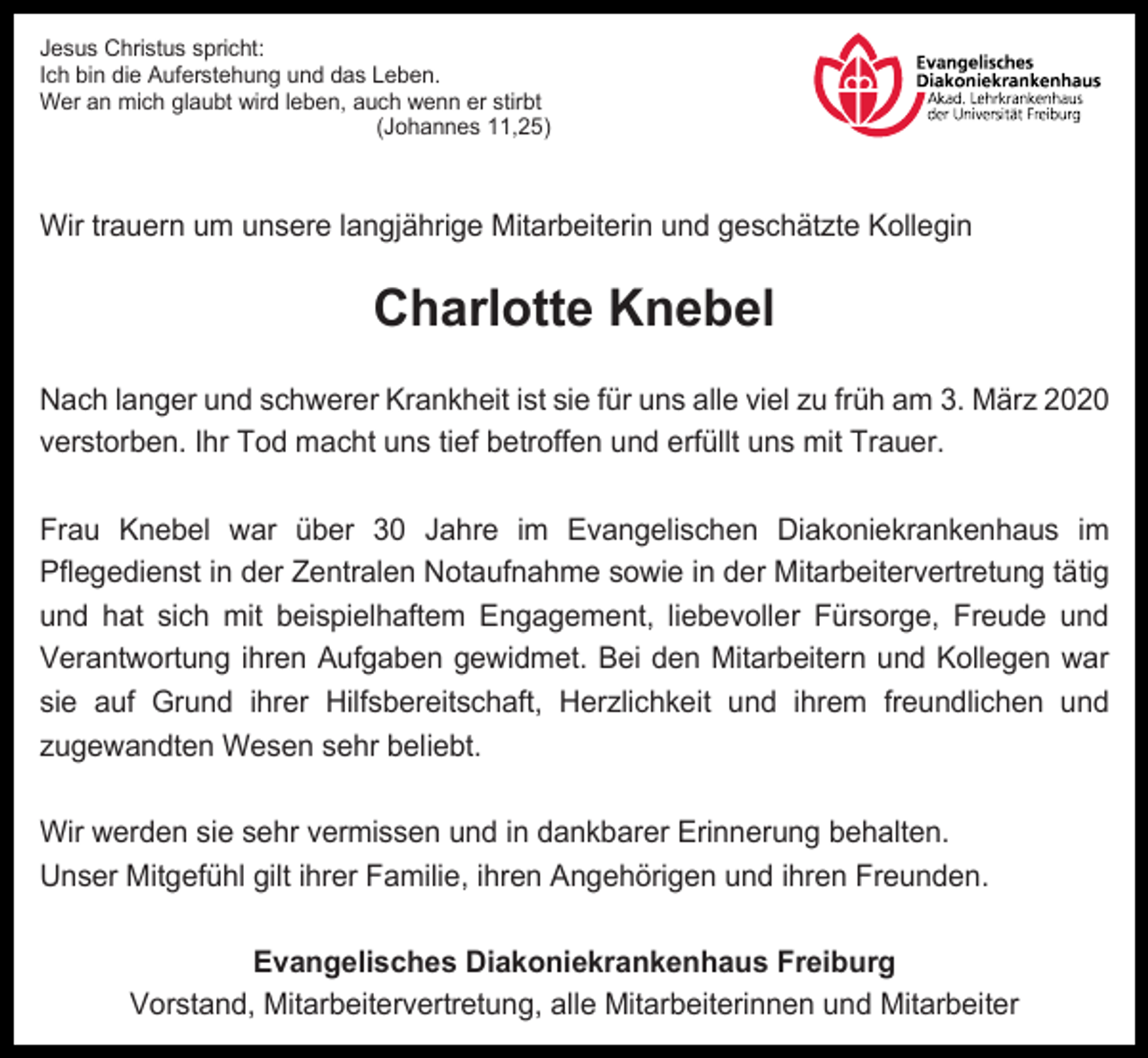 <p>Jesus Christus spricht:<br />Ich bin die Auferstehung und das Leben.<br />Wer an mich glaubt wird leben, auch wenn er stirbt<br />(Johannes 11,25)</p><p>Wir trauern um unsere langjährige Mitarbeiterin und geschätzte Kollegin</p><p>Charlotte Knebel<br />Nach langer und schwerer Krankheit ist sie für uns alle viel zu früh am 3. März 2020<br />verstorben. Ihr Tod macht uns tief betroffen und erfüllt uns mit Trauer.<br />Frau Knebel war über 30 Jahre im Evangelischen Diakoniekrankenhaus im<br />Pflegedienst in der Zentralen Notaufnahme sowie in der Mitarbeitervertretung tätig<br />und hat sich mit beispielhaftem Engagement, liebevoller Fürsorge, Freude und<br />Verantwortung ihren Aufgaben gewidmet. Bei den Mitarbeitern und Kollegen war<br />sie auf Grund ihrer Hilfsbereitschaft, Herzlichkeit und ihrem freundlichen und<br />zugewandten Wesen sehr beliebt.<br />Wir werden sie sehr vermissen und in dankbarer Erinnerung behalten.<br />Unser Mitgefühl gilt ihrer Familie, ihren Angehörigen und ihren Freunden.<br />Evangelisches Diakoniekrankenhaus Freiburg<br />Vorstand, Mitarbeitervertretung, alle Mitarbeiterinnen und Mitarbeiter</p>