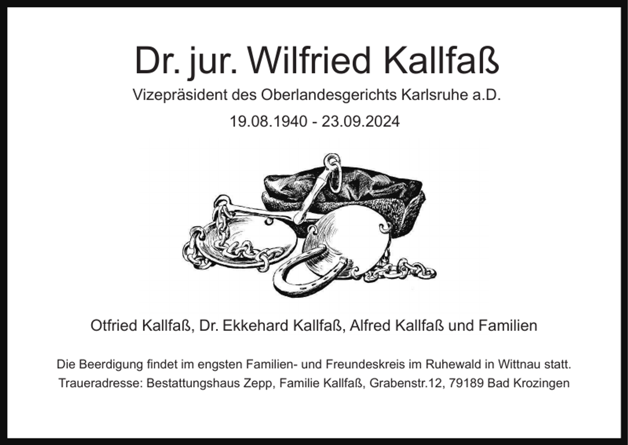 <p>Dr. jur. Wilfried Kallfaß<br />Vizepräsident des Oberlandesgerichts Karlsruhe a.D.<br />19.08.1940 - 23.09.2024</p><p>Otfried Kallfaß, Dr. Ekkehard Kallfaß, Alfred Kallfaß und Familien<br />Die Beerdigung findet im engsten Familien- und Freundeskreis im Ruhewald in Wittnau statt.<br />Traueradresse: Bestattungshaus Zepp, Familie Kallfaß, Grabenstr.12, 79189 Bad Krozingen</p>