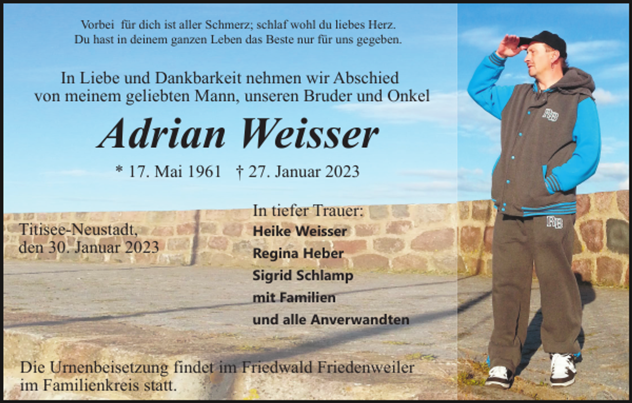<p>Vorbei für dich ist aller Schmerz; schlaf wohl du liebes Herz.<br />Du hast in deinem ganzen Leben das Beste nur für uns gegeben.</p><p>In Liebe und Dankbarkeit nehmen wir Abschied<br />von meinem geliebten Mann, unseren Bruder und Onkel</p><p>Adrian Weisser<br />* 17. Mai 1961 † 27. Januar 2023<br />In tiefer Trauer:<br />Titisee-Neustadt,<br />den 30. Januar 2023</p><p>Heike Weisser<br />Regina Heber<br />Sigrid Schlamp<br />mit Familien<br />und alle Anverwandten</p><p>Die Urnenbeisetzung findet im Friedwald Friedenweiler<br />im Familienkreis statt.</p>