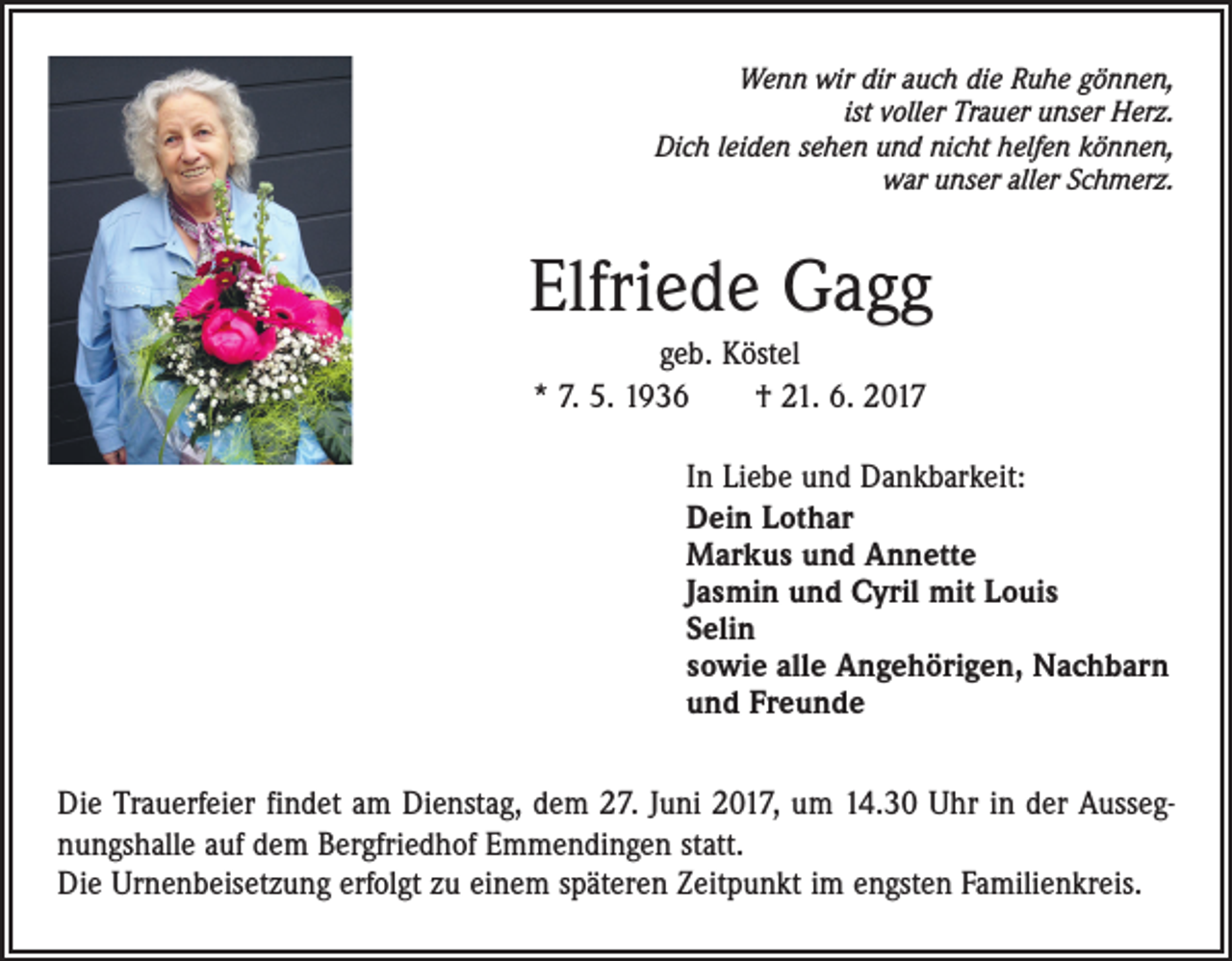 <p>Wenn wir dir auch die Ruhe gönnen,<br />ist voller Trauer unser Herz.<br />Dich leiden sehen und nicht helfen können,<br />war unser aller Schmerz.</p><p>Elfriede Gagg<br />geb. Köstel<br />* 7. 5. 1936 † 21. 6. 2017<br />In Liebe und Dankbarkeit:<br />Dein Lothar<br />Markus und Annette<br />Jasmin und Cyril mit Louis<br />Selin<br />sowie alle Angehörigen, Nachbarn<br />und Freunde<br />Die Trauerfeier findet am Dienstag, dem 27. Juni 2017, um 14.30 Uhr in der Aussegnungshalle auf dem Bergfriedhof Emmendingen statt.<br />Die Urnenbeisetzung erfolgt zu einem späteren Zeitpunkt im engsten Familienkreis.</p>