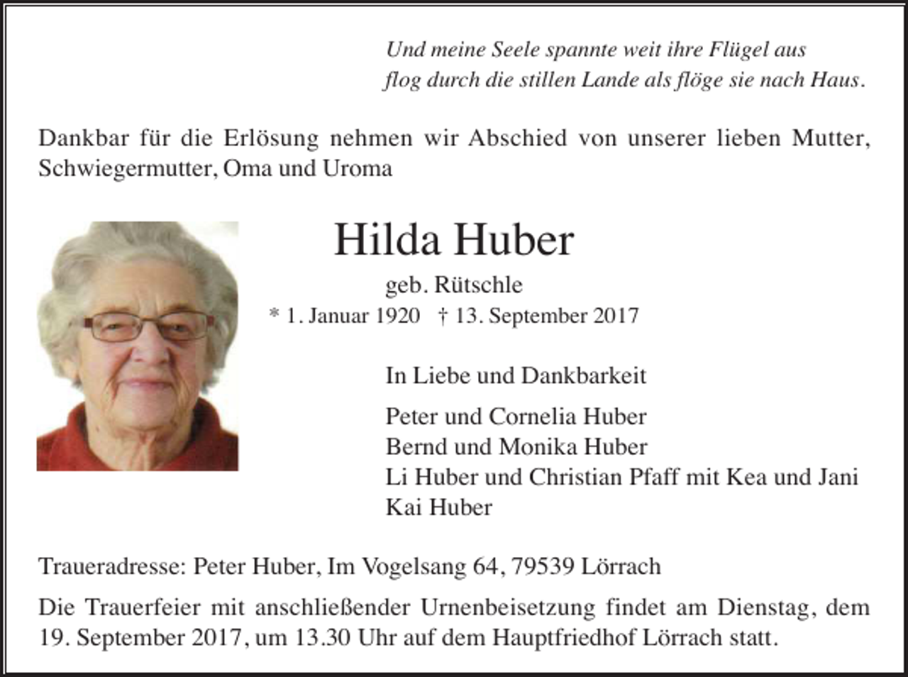 <p>Und meine Seele spannte weit ihre Flügel aus<br />flog durch die stillen Lande als flöge sie nach Haus.</p><p>Dankbar für die Erlösung nehmen wir Abschied von unserer lieben Mutter,<br />Schwiegermutter, Oma und Uroma</p><p>Hilda Huber<br />geb. Rütschle<br />* 1. Januar 1920 † 13. September 2017</p><p>In Liebe und Dankbarkeit<br />Peter und Cornelia Huber<br />Bernd und Monika Huber<br />Li Huber und Christian Pfaff mit Kea und Jani<br />Kai Huber<br />Traueradresse: Peter Huber, Im Vogelsang 64, 79539 Lörrach<br />Die Trauerfeier mit anschließender Urnenbeisetzung findet am Dienstag, dem<br />19. September 2017, um 13.30 Uhr auf dem Hauptfriedhof Lörrach statt.</p>