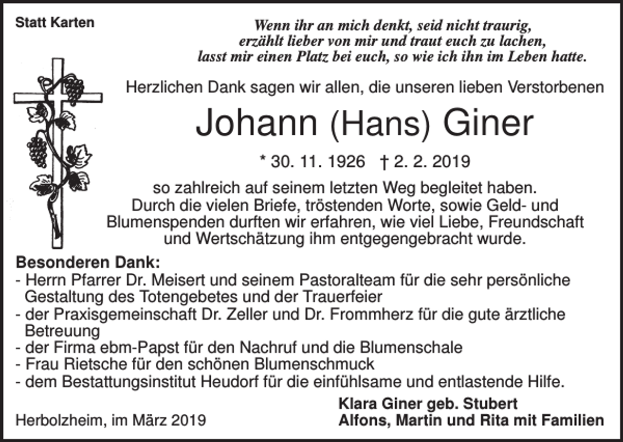 <p>Statt Karten</p><p>Wenn ihr an mich denkt, seid nicht traurig,<br />erzählt lieber von mir und traut euch zu lachen,<br />lasst mir einen Platz bei euch, so wie ich ihn im Leben hatte.</p><p>Herzlichen Dank sagen wir allen, die unseren lieben Verstorbenen</p><p>Johann (Hans) Giner<br />* 30. 11. 1926 † 2. 2. 2019<br />so zahlreich auf seinem letzten Weg begleitet haben.<br />Durch die vielen Briefe, tröstenden Worte, sowie Geld- und<br />Blumenspenden durften wir erfahren, wie viel Liebe, Freundschaft<br />und Wertschätzung ihm entgegengebracht wurde.<br />Besonderen Dank:<br />- Herrn Pfarrer Dr. Meisert und seinem Pastoralteam für die sehr persönliche<br />Gestaltung des Totengebetes und der Trauerfeier<br />- der Praxisgemeinschaft Dr. Zeller und Dr. Frommherz für die gute ärztliche<br />Betreuung<br />- der Firma ebm-Papst für den Nachruf und die Blumenschale<br />- Frau Rietsche für den schönen Blumenschmuck<br />- dem Bestattungsinstitut Heudorf für die einfühlsame und entlastende Hilfe.<br />Klara Giner geb. Stubert<br />Herbolzheim, im März 2019<br />Alfons, Martin und Rita mit Familien</p>