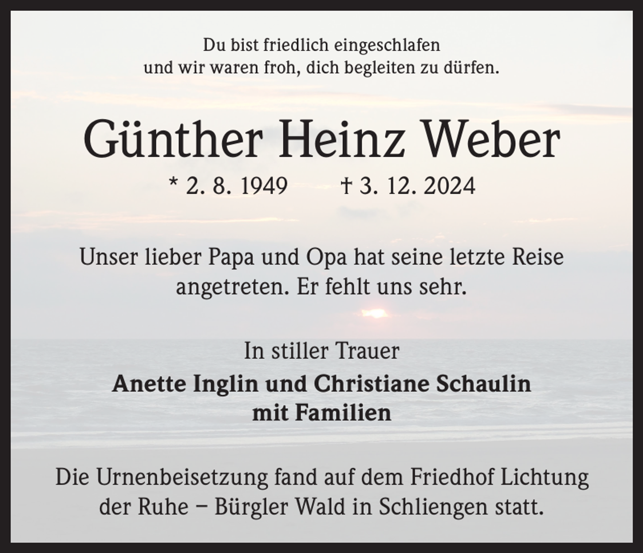 <p>Du bist friedlich eingeschlafen<br />und wir waren froh, dich begleiten zu dürfen.</p><p>Günther Heinz Weber<br />* 2. 8. 1949 † 3. 12. 2024</p><p>Unser lieber Papa und Opa hat seine letzte Reise<br />angetreten. Er fehlt uns sehr.<br />In stiller Trauer<br />Anette Inglin und Christiane Schaulin<br />mit Familien<br />Die Urnenbeisetzung fand auf dem Friedhof Lichtung<br />der Ruhe – Bürgler Wald in Schliengen statt.</p>