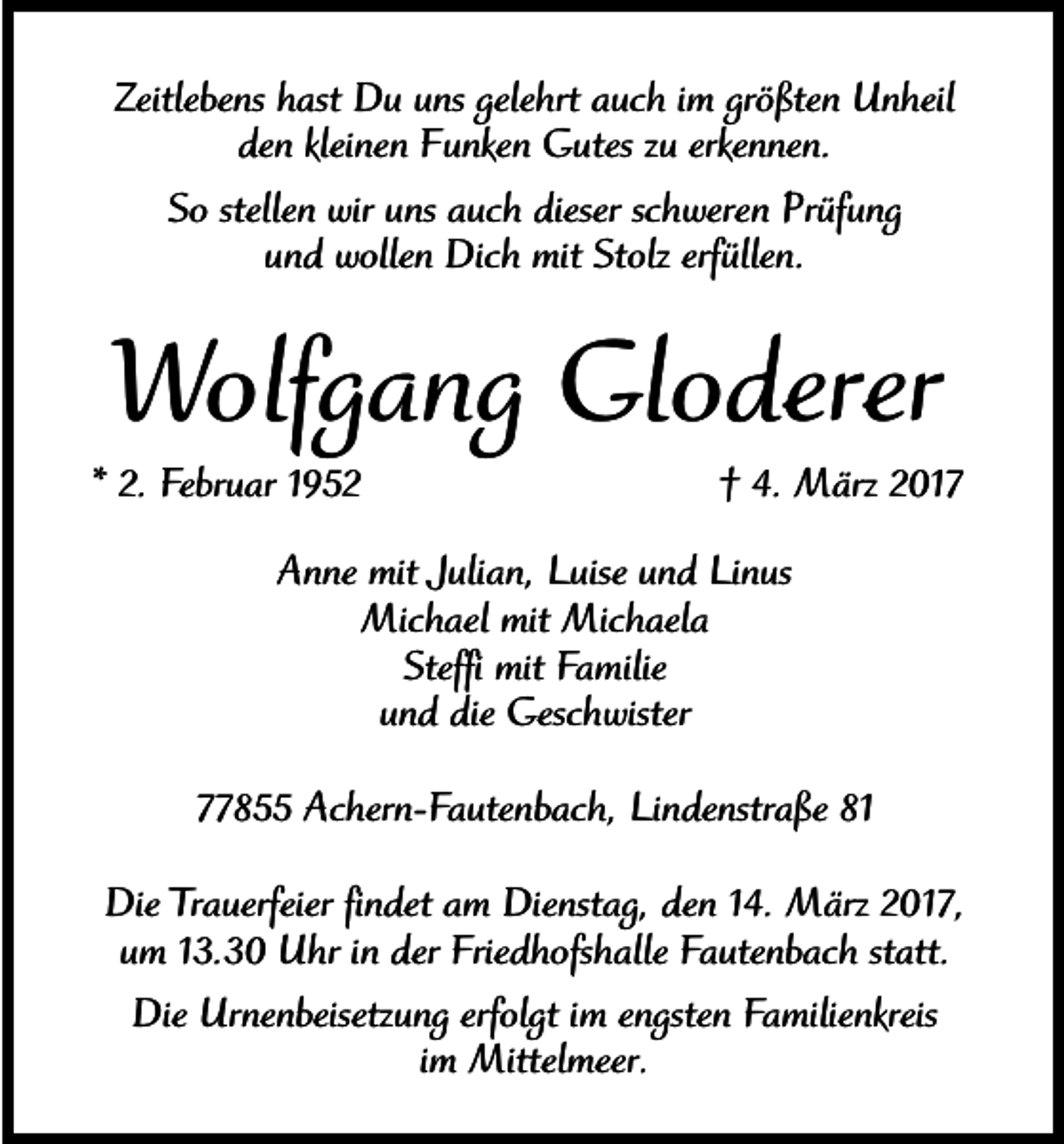 <p>Zeitlebens hast Du uns gelehrt auch im größten Unheil<br />den kleinen Funken Gutes zu erkennen.<br />So stellen wir uns auch dieser schweren Prüfung<br />und wollen Dich mit Stolz erfüllen.</p><p>Wolfgang Gloderer<br />* 2. Februar 1952</p><p>† 4. März 2017</p><p>Anne mit Julian, Luise und Linus<br />Michael mit Michaela<br />Steffi mit Familie<br />und die Geschwister<br />77855 Achern-Fautenbach, Lindenstraße 81<br />Die Trauerfeier findet am Dienstag, den 14. März 2017,<br />um 13.30 Uhr in der Friedhofshalle Fautenbach statt.<br />Die Urnenbeisetzung erfolgt im engsten Familienkreis<br />im Mittelmeer.</p>