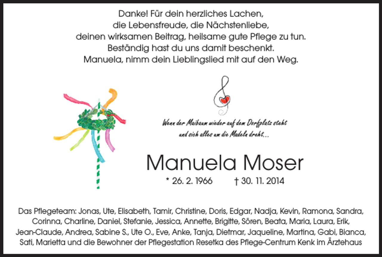 <p>Danke! Für dein herzliches Lachen,<br />die Lebensfreude, die Nächstenliebe,<br />deinen wirksamen Beitrag, heilsame gute Pflege zu tun.<br />Beständig hast du uns damit beschenkt.<br />Manuela, nimm dein Lieblingslied mit auf den Weg.</p><p>Wenn der Maibaum wieder auf dem Dorfplatz steht<br />und sich alles um die Madeln dreht...</p><p>Manuela Moser<br />* 26. 2. 1966</p><p>† 30. 11. 2014</p><p>Das Pflegeteam: Jonas, Ute, Elisabeth, Tamir, Christine, Doris, Edgar, Nadja, Kevin, Ramona, Sandra,<br />Corinna, Charline, Daniel, Stefanie, Jessica, Annette, Brigitte, Sören, Beata, Maria, Laura, Erik,<br />Jean-Claude, Andrea, Sabine S., Ute O., Eve, Anke, Tanja, Dietmar, Jaqueline, Martina, Gabi, Bianca,<br />Sati, Marietta und die Bewohner der Pflegestation Resetka des Pflege-Centrum Kenk im Ärztehaus</p>