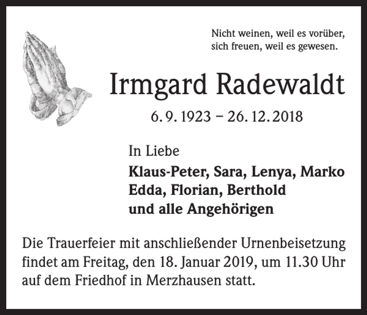 <p>Nicht weinen, weil es vorüber,<br />sich freuen, weil es gewesen.</p><p>Irmgard Radewaldt<br />6. 9. 1923 – 26. 12. 2018<br />In Liebe<br />Klaus-Peter, Sara, Lenya, Marko<br />Edda, Florian, Berthold<br />und alle Angehörigen<br />Die Trauerfeier mit anschließender Urnenbeisetzung<br />findet am Freitag, den 18. Januar 2019, um 11.30 Uhr<br />auf dem Friedhof in Merzhausen statt.</p>
