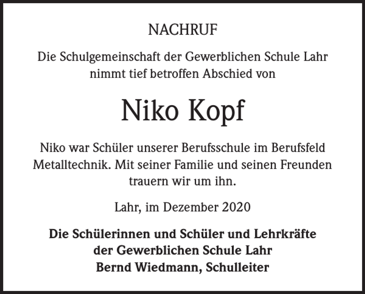 <p>NACHRUF<br />Die Schulgemeinschaft der Gewerblichen Schule Lahr<br />nimmt tief betroffen Abschied von</p><p>Niko Kopf<br />Niko war Schüler unserer Berufsschule im Berufsfeld<br />Metalltechnik. Mit seiner Familie und seinen Freunden<br />trauern wir um ihn.<br />Lahr, im Dezember 2020<br />Die Schülerinnen und Schüler und Lehrkräfte<br />der Gewerblichen Schule Lahr<br />Bernd Wiedmann, Schulleiter</p>