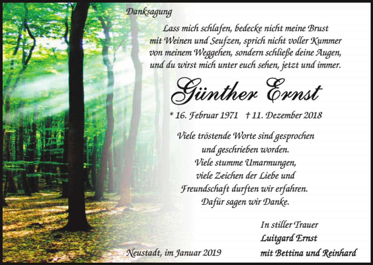 <p>Danksagung<br />Lass mich schlafen, bedecke nicht meine Brust<br />mit Weinen und Seufzen, sprich nicht voller Kummer<br />von meinem Weggehen, sondern schließe deine Augen,<br />und du wirst mich unter euch sehen, jetzt und immer.</p><p>* 16. Februar 1971 † 11. Dezember 2018<br />Viele tröstende Worte sind gesprochen<br />und geschrieben worden.<br />Viele stumme Umarmungen,<br />viele Zeichen der Liebe und<br />Freundschaft durften wir erfahren.<br />Dafür sagen wir Danke.<br />In stiller Trauer<br />Neustadt, im Januar 2019</p>