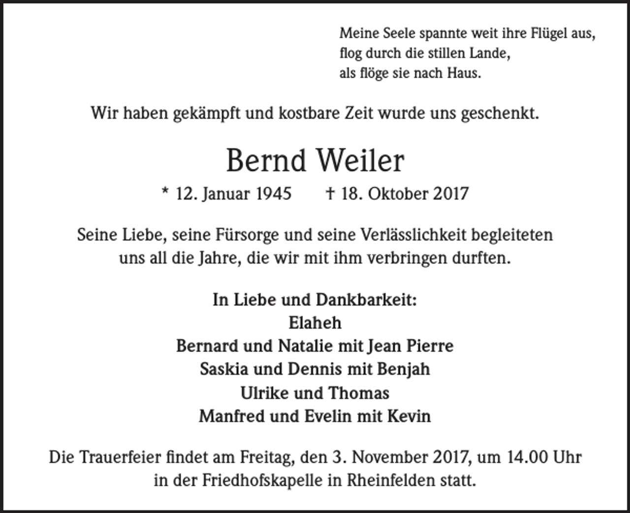 <p>Meine Seele spannte weit ihre Flügel aus,<br />flog durch die stillen Lande,<br />als flöge sie nach Haus.</p><p>Wir haben gekämpft und kostbare Zeit wurde uns geschenkt.</p><p>Bernd Weiler<br />* 12. Januar 1945</p><p>† 18. Oktober 2017</p><p>Seine Liebe, seine Fürsorge und seine Verlässlichkeit begleiteten<br />uns all die Jahre, die wir mit ihm verbringen durften.<br />In Liebe und Dankbarkeit:<br />Elaheh<br />Bernard und Natalie mit Jean Pierre<br />Saskia und Dennis mit Benjah<br />Ulrike und Thomas<br />Manfred und Evelin mit Kevin<br />Die Trauerfeier findet am Freitag, den 3. November 2017, um 14.00 Uhr<br />in der Friedhofskapelle in Rheinfelden statt.</p>