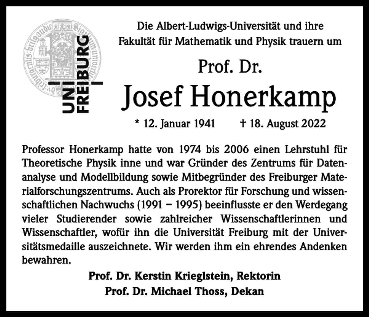 <p>Die Albert-Ludwigs-Universität und ihre<br />Fakultät für Mathematik und Physik trauern um</p><p>Prof. Dr.</p><p>Josef Honerkamp<br />* 12. Januar 1941 † 18. August 2022<br />Professor Honerkamp hatte von 1974 bis 2006 einen Lehrstuhl für<br />Theoretische Physik inne und war Gründer des Zentrums für Datenanalyse und Modellbildung sowie Mitbegründer des Freiburger Materialforschungszentrums. Auch als Prorektor für Forschung und wissenschaftlichen Nachwuchs (1991 – 1995) beeinflusste er den Werdegang<br />vieler Studierender sowie zahlreicher Wissenschaftlerinnen und<br />Wissenschaftler, wofür ihn die Universität Freiburg mit der Universitätsmedaille auszeichnete. Wir werden ihm ein ehrendes Andenken<br />bewahren.<br />Prof. Dr. Kerstin Krieglstein, Rektorin<br />Prof. Dr. Michael Thoss, Dekan</p>