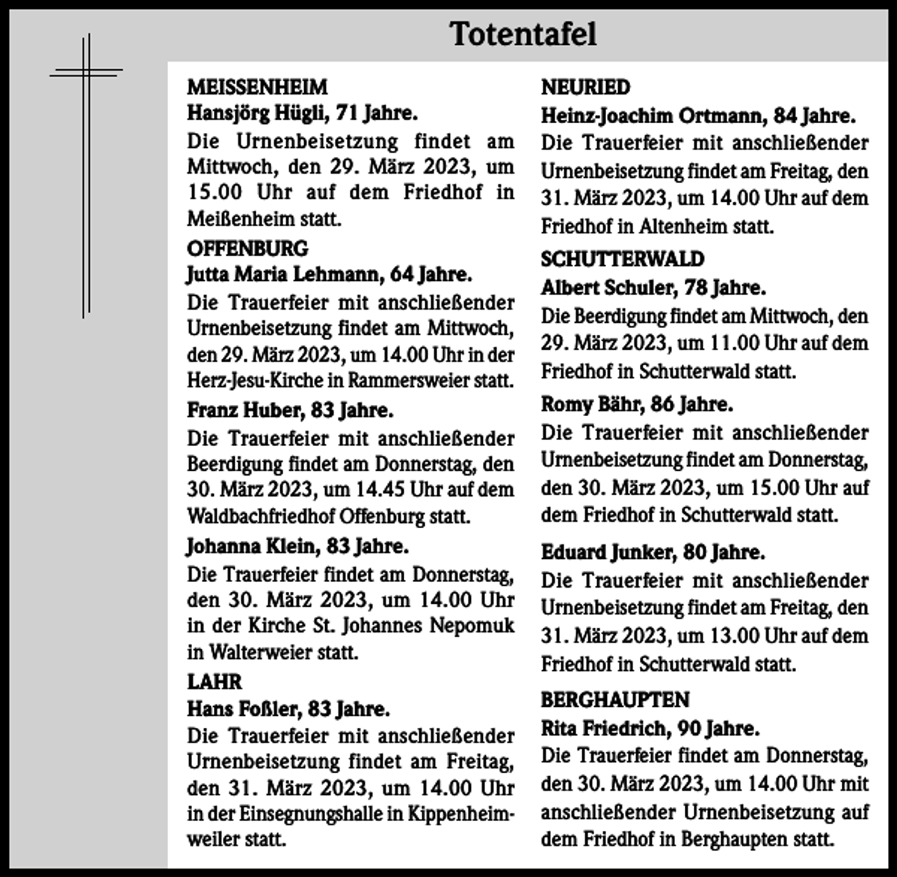 <p>Totentafel Totentafel<br />MEISSENHEIM<br />Hansjörg Hügli, 71 Jahre.<br />Die Urnenbeisetzung findet am<br />Mittwoch, den 29. März 2023, um<br />15.00 Uhr auf dem Friedhof in<br />Meißenheim statt.<br />OFFENBURG<br />Jutta Maria Lehmann, 64 Jahre.<br />Die Trauerfeier mit anschließender<br />Urnenbeisetzung findet am Mittwoch,<br />den 29. März 2023, um 14.00 Uhr in der<br />Herz-Jesu-Kirche in Rammersweier statt.<br />Franz Huber, 83 Jahre.<br />Die Trauerfeier mit anschließender<br />Beerdigung findet am Donnerstag, den<br />30. März 2023, um 14.45 Uhr auf dem<br />Waldbachfriedhof Offenburg statt.<br />Johanna Klein, 83 Jahre.<br />Die Trauerfeier findet am Donnerstag,<br />den 30. März 2023, um 14.00 Uhr<br />in der Kirche St. Johannes Nepomuk<br />in Walterweier statt.<br />LAHR<br />Hans Foßler, 83 Jahre.<br />Die Trauerfeier mit anschließender<br />Urnenbeisetzung findet am Freitag,<br />den 31. März 2023, um 14.00 Uhr<br />in der Einsegnungshalle in Kippenheimweiler statt.</p><p>NEURIED<br />Heinz-Joachim Ortmann, 84 Jahre.<br />Die Trauerfeier mit anschließender<br />Urnenbeisetzung findet am Freitag, den<br />31. März 2023, um 14.00 Uhr auf dem<br />Friedhof in Altenheim statt.<br />SCHUTTERWALD<br />Albert Schuler, 78 Jahre.<br />Die Beerdigung findet am Mittwoch, den<br />29. März 2023, um 11.00 Uhr auf dem<br />Friedhof in Schutterwald statt.<br />Romy Bähr, 86 Jahre.<br />Die Trauerfeier mit anschließender<br />Urnenbeisetzung findet am Donnerstag,<br />den 30. März 2023, um 15.00 Uhr auf<br />dem Friedhof in Schutterwald statt.<br />Eduard Junker, 80 Jahre.<br />Die Trauerfeier mit anschließender<br />Urnenbeisetzung findet am Freitag, den<br />31. März 2023, um 13.00 Uhr auf dem<br />Friedhof in Schutterwald statt.<br />BERGHAUPTEN<br />Rita Friedrich, 90 Jahre.<br />Die Trauerfeier findet am Donnerstag,<br />den 30. März 2023, um 14.00 Uhr mit<br />anschließender Urnenbeisetzung auf<br />dem Friedhof in Berghaupten statt.</p>