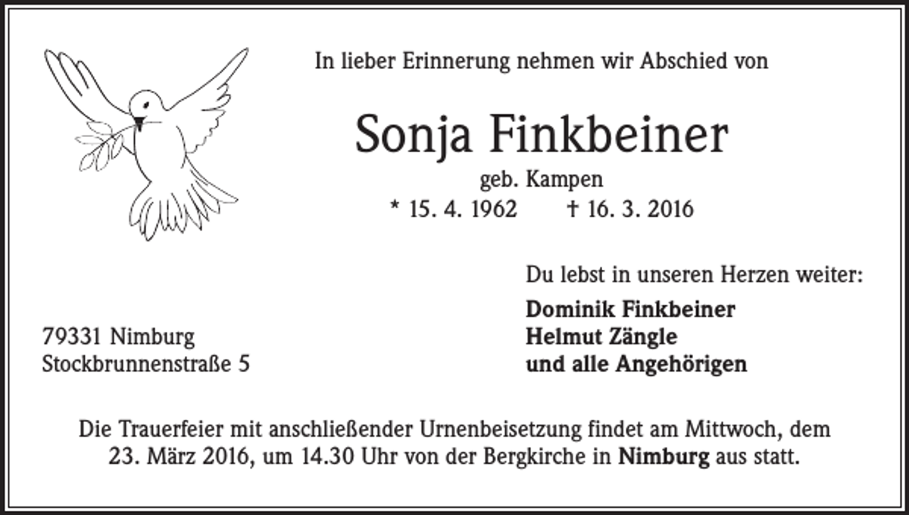 <p>In lieber Erinnerung nehmen wir Abschied von</p><p>Sonja Finkbeiner<br />geb. Kampen<br />* 15. 4. 1962 † 16. 3. 2016</p><p>79331 Nimburg<br />Stockbrunnenstraße 5</p><p>Du lebst in unseren Herzen weiter:<br />Dominik Finkbeiner<br />Helmut Zängle<br />und alle Angehörigen</p><p>Die Trauerfeier mit anschließender Urnenbeisetzung findet am Mittwoch, dem<br />23. März 2016, um 14.30 Uhr von der Bergkirche in Nimburg aus statt.</p>