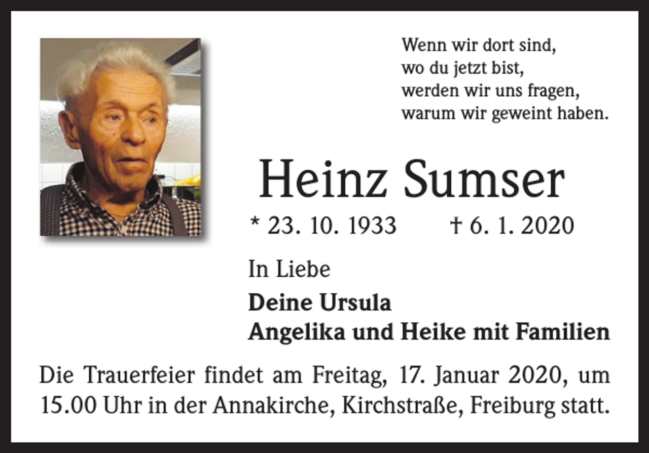 <p>Wenn wir dort sind,<br />wo du jetzt bist,<br />werden wir uns fragen,<br />warum wir geweint haben.</p><p>Heinz Sumser</p><p>* 23. 10. 1933 † 6. 1. 2020<br />In Liebe<br />Deine Ursula<br />Angelika und Heike mit Familien<br />Die Trauerfeier findet am Freitag, 17. Januar 2020, um<br />15.00 Uhr in der Annakirche, Kirchstraße, Freiburg statt.</p>