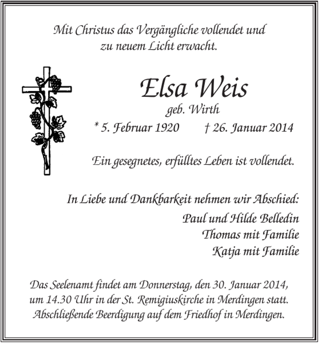 <p>Mit Christus das Vergängliche vollendet und<br />zu neuem Licht erwacht.</p><p>Elsa Weis</p><p>geb. Wirth<br />* 5. Februar 1920<br />† 26. Januar 2014<br />Ein gesegnetes, erfülltes Leben ist vollendet.<br />In Liebe und Dankbarkeit nehmen wir Abschied:<br />Paul und Hilde Belledin<br />Thomas mit Familie<br />Katja mit Familie<br />Das Seelenamt findet am Donnerstag, den 30. Januar 2014,<br />um 14.30 Uhr in der St. Remigiuskirche in Merdingen statt.<br />Abschließende Beerdigung auf dem Friedhof in Merdingen.</p>