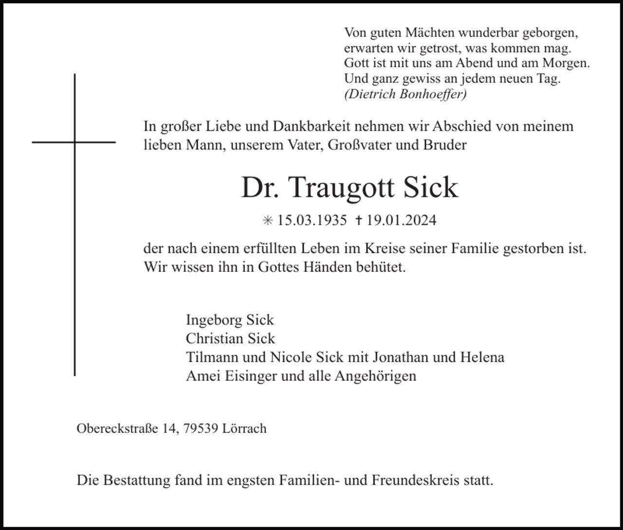 <p>Von guten Mächten wunderbar geborgen,<br />erwarten wir getrost, was kommen mag.<br />Gott ist mit uns am Abend und am Morgen.<br />Und ganz gewiss an jedem neuen Tag.<br />(Dietrich Bonhoeffer)</p><p>In großer Liebe und Dankbarkeit nehmen wir Abschied von meinem<br />lieben Mann, unserem Vater, Großvater und Bruder</p><p>Dr. Traugott Sick<br />✳ 15.03.1935 ✝ 19.01.2024</p><p>der nach einem erfüllten Leben im Kreise seiner Familie gestorben ist.<br />Wir wissen ihn in Gottes Händen behütet.<br />Ingeborg Sick<br />Christian Sick<br />Tilmann und Nicole Sick mit Jonathan und Helena<br />Amei Eisinger und alle Angehörigen<br />Obereckstraße 14, 79539 Lörrach</p><p>Die Bestattung fand im engsten Familien- und Freundeskreis statt.</p>