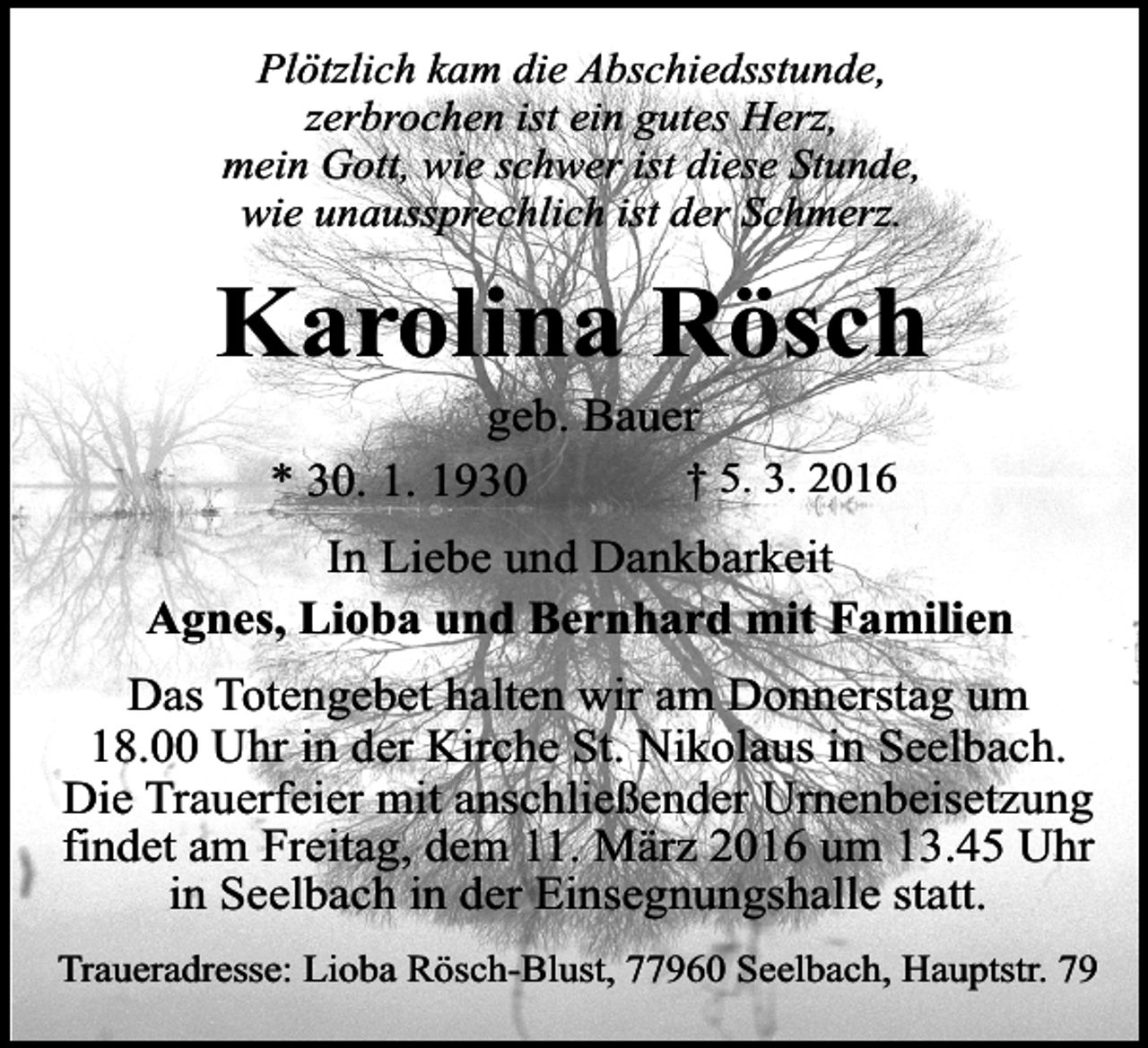 <p>Plötzlich kam die Abschiedsstunde,<br />zerbrochen ist ein gutes Herz,<br />mein Gott, wie schwer ist diese Stunde,<br />wie unaussprechlich ist der Schmerz.</p><p>Karolina Rösch<br />geb. Bauer<br />† 5. 3. 2016<br />* 30. 1. 1930</p><p>In Liebe und Dankbarkeit<br />Agnes, Lioba und Bernhard mit Familien<br />Das Totengebet halten wir am Donnerstag um<br />18.00 Uhr in der Kirche St. Nikolaus in Seelbach.<br />Die Trauerfeier mit anschließender Urnenbeisetzung<br />findet am Freitag, dem 11. März 2016 um 13.45 Uhr<br />in Seelbach in der Einsegnungshalle statt.<br />Traueradresse: Lioba Rösch-Blust, 77960 Seelbach, Hauptstr. 79</p>