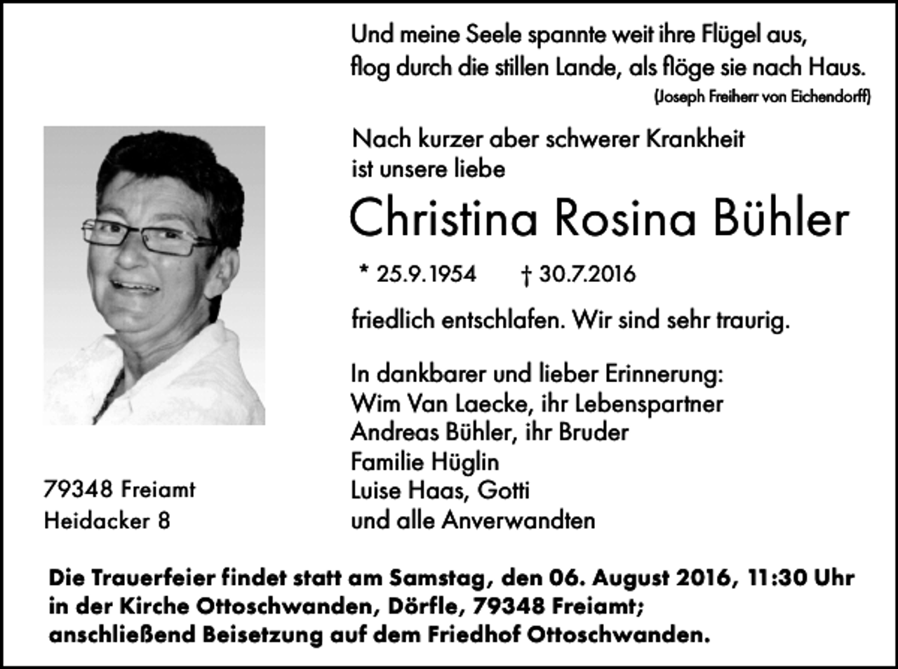 <p>Und meine Seele spannte weit ihre Flügel aus,<br />flog durch die stillen Lande, als flöge sie nach Haus.<br />(Joseph Freiherr von Eichendorff)</p><p>Nach kurzer aber schwerer Krankheit<br />ist unsere liebe</p><p>Christina Rosina Bühler<br />* 25.9.1954</p><p>† 30.7.2016</p><p>friedlich entschlafen. Wir sind sehr traurig.</p><p>79348 Freiamt<br />Heidacker 8</p><p>In dankbarer und lieber Erinnerung:<br />Wim Van Laecke, ihr Lebenspartner<br />Andreas Bühler, ihr Bruder<br />Familie Hüglin<br />Luise Haas, Gotti<br />und alle Anverwandten</p><p>Die Trauerfeier findet statt am Samstag, den 06. August 2016, 11:30 Uhr<br />in der Kirche Ottoschwanden, Dörfle, 79348 Freiamt;<br />anschließend Beisetzung auf dem Friedhof Ottoschwanden.</p>