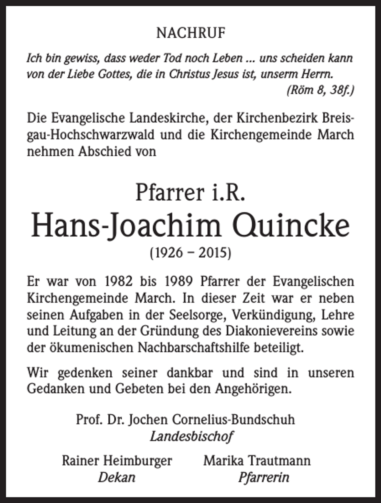 <p>NACHRUF<br />Ich bin gewiss, dass weder Tod noch Leben ... uns scheiden kann<br />von der Liebe Gottes, die in Christus Jesus ist, unserm Herrn.</p><p>(Röm 8, 38f.)</p><p>Die Evangelische Landeskirche, der Kirchenbezirk Breisgau-Hochschwarzwald und die Kirchengemeinde March<br />nehmen Abschied von</p><p>Pfarrer i.R.</p><p>Hans-Joachim Quincke<br />(1926 – 2015)</p><p>Er war von 1982 bis 1989 Pfarrer der Evangelischen<br />Kirchengemeinde March. In dieser Zeit war er neben<br />seinen Aufgaben in der Seelsorge, Verkündigung, Lehre<br />und Leitung an der Gründung des Diakonievereins sowie<br />der ökumenischen Nachbarschaftshilfe beteiligt.<br />Wir gedenken seiner dankbar und sind in unseren<br />Gedanken und Gebeten bei den Angehörigen.<br />Prof. Dr. Jochen Cornelius-Bundschuh<br />Landesbischof<br />Rainer Heimburger<br />Dekan</p><p>Marika Trautmann<br />Pfarrerin</p>
