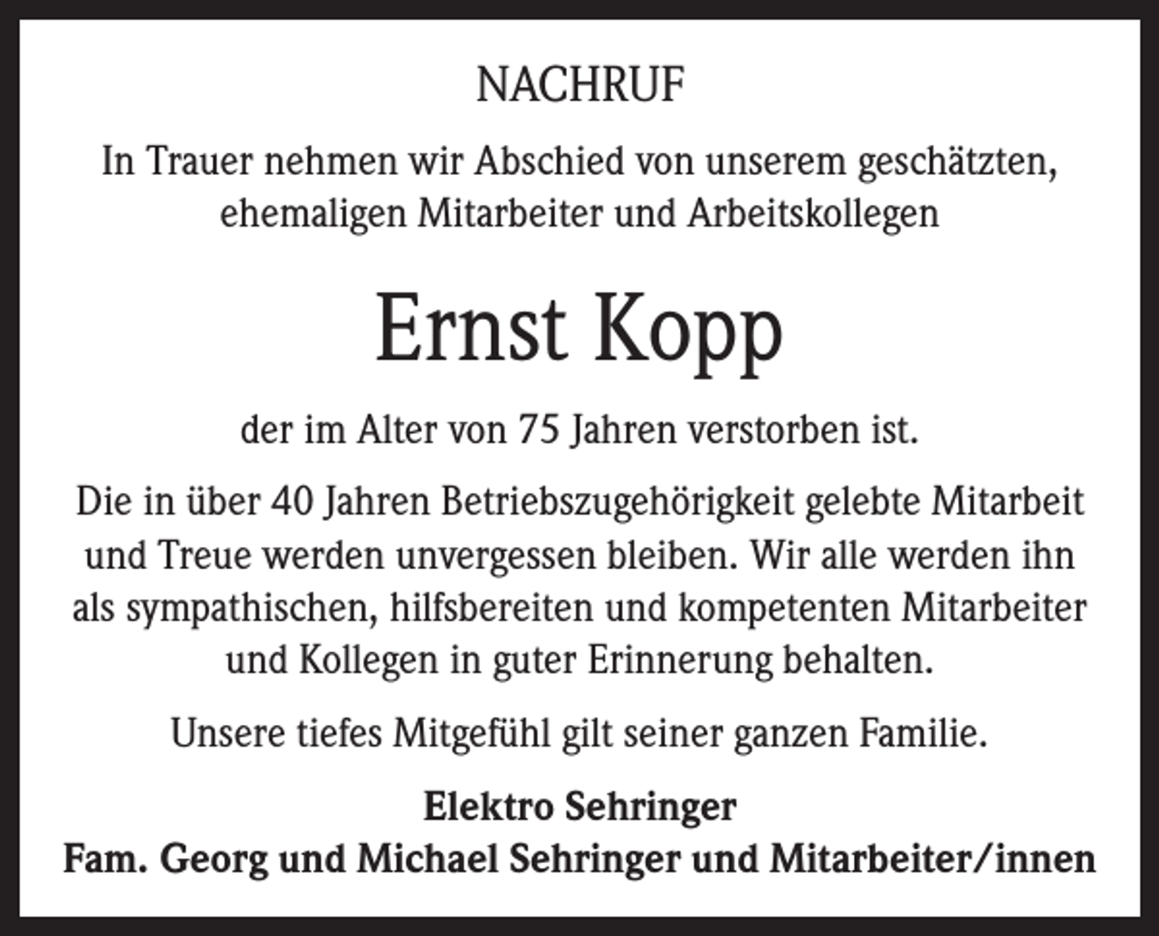 <p>NACHRUF<br />In Trauer nehmen wir Abschied von unserem geschätzten,<br />ehemaligen Mitarbeiter und Arbeitskollegen</p><p>Ernst Kopp<br />der im Alter von 75 Jahren verstorben ist.<br />Die in über 40 Jahren Betriebszugehörigkeit gelebte Mitarbeit<br />und Treue werden unvergessen bleiben. Wir alle werden ihn<br />als sympathischen, hilfsbereiten und kompetenten Mitarbeiter<br />und Kollegen in guter Erinnerung behalten.<br />Unsere tiefes Mitgefühl gilt seiner ganzen Familie.<br />Elektro Sehringer<br />Fam. Georg und Michael Sehringer und Mitarbeiter/innen</p>