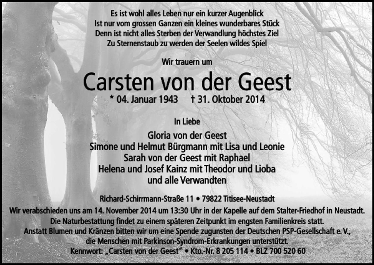 <p>Es ist wohl alles Leben nur ein kurzer Augenblick<br />Ist nur vom grossen Ganzen ein kleines wunderbares Stück<br />Denn ist nicht alles Sterben der Verwandlung höchstes Ziel<br />Zu Sternenstaub zu werden der Seelen wildes Spiel</p><p>Wir trauern um</p><p>Carsten<br />von der Geest<br />* 04. Januar 1943 † 31. Oktober 2014<br />In Liebe</p><p>Gloria von der Geest<br />Simone und Helmut Bürgmann mit Lisa und Leonie<br />Sarah von der Geest mit Raphael<br />Helena und Josef Kainz mit Theodor und Lioba<br />und alle Verwandten<br />Richard-Schirrmann-Straße 11 • 79822 Titisee-Neustadt<br />Wir verabschieden uns am 14. November 2014 um 13:30 Uhr in der Kapelle auf dem Stalter-Friedhof in Neustadt.<br />Die Naturbestattung findet zu einem späteren Zeitpunkt im engsten Familienkreis statt.<br />Anstatt Blumen und Kränzen bitten wir um eine Spende zugunsten der Deutschen PSP-Gesellschaft e. V.,<br />die Menschen mit Parkinson-Syndrom-Erkrankungen unterstützt.<br />Kennwort: „Carsten von der Geest“ • Kto.-Nr. 8 205 114 • BLZ 700 520 60</p>