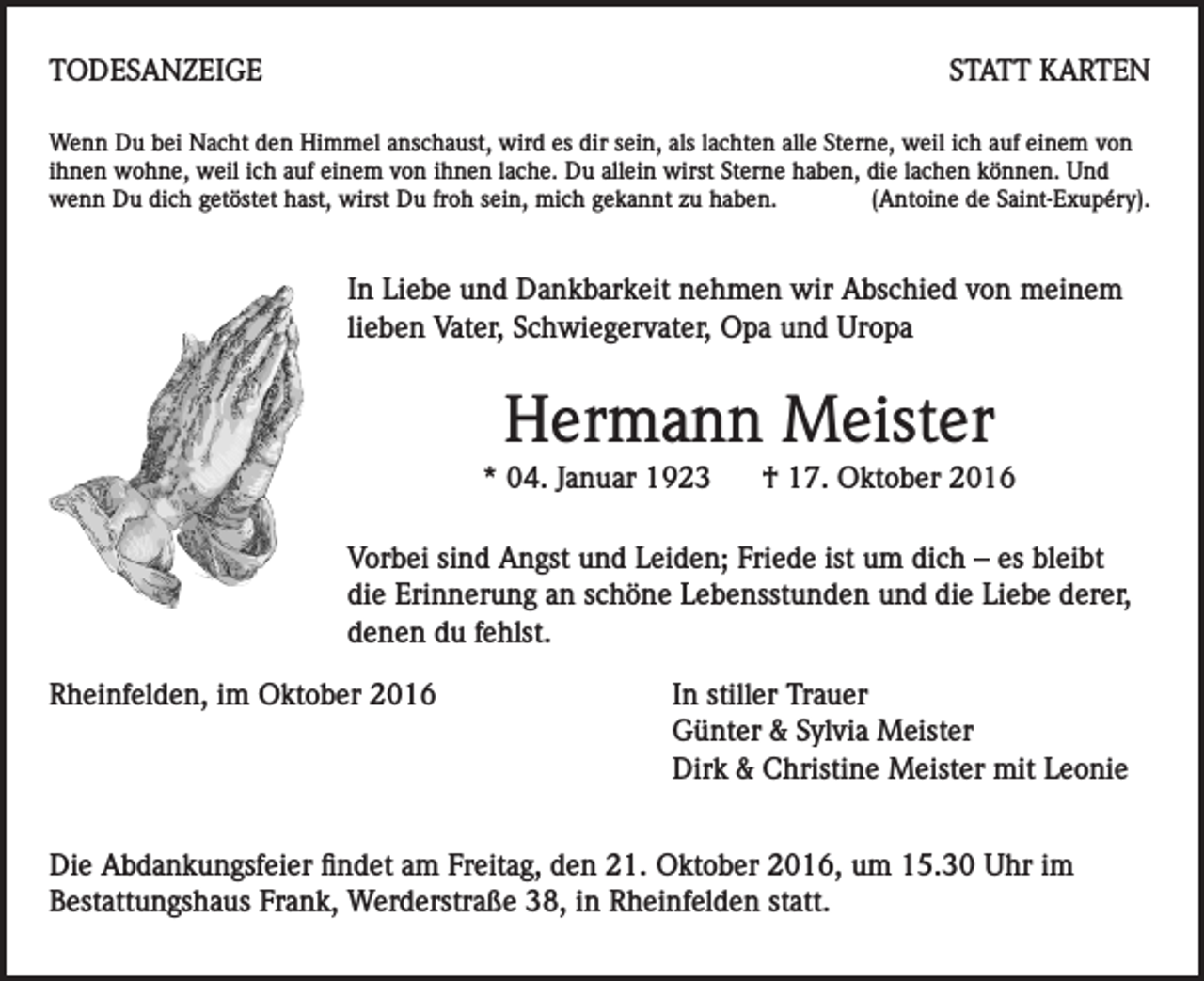 <p>TODESANZEIGE</p><p>STATT KARTEN</p><p>Wenn Du bei Nacht den Himmel anschaust, wird es dir sein, als lachten alle Sterne, weil ich auf einem von<br />ihnen wohne, weil ich auf einem von ihnen lache. Du allein wirst Sterne haben, die lachen können. Und<br />wenn Du dich getöstet hast, wirst Du froh sein, mich gekannt zu haben.<br />(Antoine de Saint-Exupéry).</p><p>In Liebe und Dankbarkeit nehmen wir Abschied von meinem<br />lieben Vater, Schwiegervater, Opa und Uropa</p><p>Hermann Meister<br />* 04. Januar 1923</p><p>† 17. Oktober 2016</p><p>Vorbei sind Angst und Leiden; Friede ist um dich – es bleibt<br />die Erinnerung an schöne Lebensstunden und die Liebe derer,<br />denen du fehlst.<br />Rheinfelden, im Oktober 2016</p><p>In stiller Trauer<br />Günter &amp; Sylvia Meister<br />Dirk &amp; Christine Meister mit Leonie</p><p>Die Abdankungsfeier findet am Freitag, den 21. Oktober 2016, um 15.30 Uhr im<br />Bestattungshaus Frank, Werderstraße 38, in Rheinfelden statt.</p>